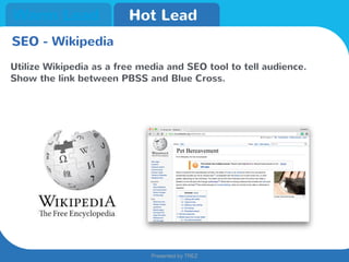 Presented by TREZ
Presented by TREZ
Warm Lead Hot Lead
SEO - Wikipedia
Utilize Wikipedia as a free media and SEO tool to tell audience.
Show the link between PBSS and Blue Cross.
 