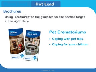 Presented by TREZ
Presented by TREZ
Warm Lead Hot Lead
Brochures
Using ‘Brochures’ as the guidance for the needed target
at the right place
Pet Crematoriums
• Coping with pet loss
• Coping for your children
 