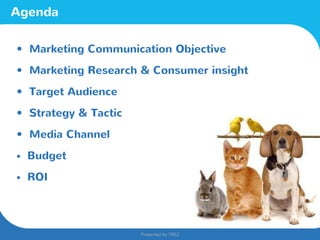 Presented by TREZ
Presented by TREZ
Agenda
• Marketing Communication Objective
• Marketing Research & Consumer insight
• Target Audience
• Strategy & Tactic
• Media Channel
• Budget
• ROI
 