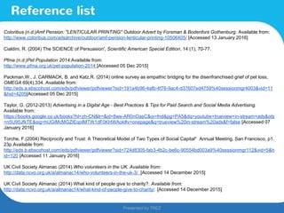 Presented by TREZ
Presented by TREZ
Reference list
Coloribus (n.d.)Amf Pension: "LENTICULAR PRINTING" Outdoor Advert by Forsman & Bodenfors Gothenburg. Available from:
http://www.coloribus.com/adsarchive/outdoor/amf-pension-lenticular-printing-10506405/ [Accessed 13 January 2016]
Cialdini, R. (2004) The SCIENCE of Persuasion', Scientific American Special Edition, 14 (1), 70-77.
Pfma (n.d.)Pet Population 2014.Available from:
http://www.pfma.org.uk/pet-population-2014 [Accessed 05 Dec 2015]
Packman,W., J. CARMACK, B. and Katz,R. (2014) online survey as empathic bridging for the disenfranchised grief of pet loss,
OMEGA 69(4),334. Available from:
http://eds.a.ebscohost.com/eds/pdfviewer/pdfviewer?sid=191a4b96-4afb-4f76-9ac4-d37607ed4759%40sessionmgr4003&vid=11
&hid=4205[Accessed 05 Dec 2015]
Taylor, G. (2012-2013) Advertising in a Digital Age - Best Practices & Tips for Paid Search and Social Media Advertising.
Available from:
https://books.google.co.uk/books?hl=zh-CN&lr=&id=8we-AR0nOasC&oi=fnd&pg=PA5&dq=youtube+trueview+in-stream+ads&ots
=n5U95JfkTE&sig=hUGiMcMGZIEqoIMTW1dF0KHWAok#v=onepage&q=trueview%20in-stream%20ads&f=false [Accessed 07
January 2016]
Torche, F.(2004) Reciprocity and Trust: A Theoretical Model of Two Types of Social Capital* Annual Meeting, San Francisco, p1.
23p.Available from:
http://eds.b.ebscohost.com/eds/pdfviewer/pdfviewer?sid=724d8305-fab3-4b2c-be6c-90554bd003a9%40sessionmgr112&vid=5&h
id=120 [Accessed 11 January 2016]
UK Civil Society Almanac (2014) Who volunteers in the UK. Available from:
http://data.ncvo.org.uk/a/almanac14/who-volunteers-in-the-uk-3/ [Accessed 14 December 2015]
UK Civil Society Almanac (2014) What kind of people give to charity?. Available from:
http://data.ncvo.org.uk/a/almanac14/what-kind-of-people-give-to-charity/ [Accessed 14 December 2015]
 