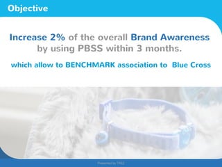 Presented by TREZ
Presented by TREZ
Objective
Increase 2% of the overall Brand Awareness
by using PBSS within 3 months.
which allow to BENCHMARK association to Blue Cross
 