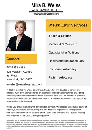Mira B. Weiss 
WEISS LAW GROUP, PLLC 
www.weisslawgroup.com 
Weiss Law Services 
Trusts & Estates 
Medicaid & Medicare 
Guardianship Petitions 
Health and Insurance Law 
Insurance Advocacy 
Patient Advocacy 
Contact 
(646) 395-3851 
425 Madison Avenue 
9th Floor 
New York, NY 10017 
mweiss@weisslawgroup.com 
In 2009, I founded the Weiss Law Group, PLLC, a law firm devoted to seniors and 
families. With thirty years of hands on experience in health and insurance law, I bring 
unique expertise and perspectives to the practice of elder law. As a matter of principle, I 
favor conflict resolution before litigation. In fact, I am one of a handful of specially trained 
elder-mediators in New York. 
Weiss Law provides an array of personalized services. We prepare wills, trusts, power of 
attorneys, health care proxies, living wills and Medicaid applications. We represent 
guardians and advocate for patients before health care providers and insurers. Making 
your life better is the focus of everything we do. 
This material may be considered attorney advertising under the rules of some states. The information contained in this material is for 
informational purposes only and does not constitute legal advice. Transmission and/or receipt of these materials do not constitute an 
attorney-client relationship between the sender and receiver. Readers of this information should not act upon any information contained 
on this material without seeking professional counsel. Prior results are based on the merits of the case and do not guarantee a similar 
outcome. 
