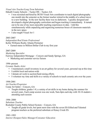 Visual Arts Teacher/Long Term Substitute
Dekalb County Schools ~ Tucker HS ~ Tucker, GA
• I was recruited and hired by DCSS Visual Arts coordinator to teach digital photography
one month into the semester as the former teacher retired in the middle of a school move
to a new building. In the new facility there was no darkroom. I quickly designed and
developed a digital photography curriculum and began teaching it immediately. It turned
out to be one of my most enjoyable teaching experiences to date. I did this
simultaneously while unpacking and organizing numerous boxes of classroom materials
in the new space.
• I also taught Visual Art 1
2003-2007
Independent Real Estate Professional
Keller Williams Realty Atlanta Perimeter
• Earned status in Million Dollar Club in my first year
2007-2009
Marketing Specialist
Fairway Independent Mortgage ~ Conyers and Sandy Springs, GA
• Marketing and customer service liaison
1996–present
Ceramic Studio Artist
• I maintained a small inventory in an art gallery for several years, personal rep at this time
• I exhibit local and nation-wide
• I donate art work to auction/fund raising efforts
• I volunteer my time and skills to a variety of schools to teach ceramic arts over the years
1998-2001
Art Teacher/Proprietor
Camp Art Safari ~ Conyers, GA
• Taught children, grades 1-8, a variety of art skills in my home during the summer for
several years. Each camp session was one week, 9am-4pm each day with 10-14 student s
attending each session
1996–2000
Substitute Teacher
Rockdale County Public School System ~ Conyers, GA
• Taught all grade levels, but spent most time with the seven ES Gifted and Talented
program teachers as the preferred substitute at Honey Creek ES.
1983–1993
Interior Designer/Sales Manager/Consumer Education
 