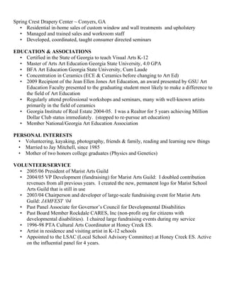 Spring Crest Drapery Center ~ Conyers, GA
• Residential in-home sales of custom window and wall treatments and upholstery
• Managed and trained sales and workroom staff
• Developed, coordinated, taught consumer directed seminars
EDUCATION & ASSOCIATIONS
• Certified in the State of Georgia to teach Visual Arts K-12
• Master of Arts Art Education Georgia State University, 4.0 GPA
• BFA Art Education Georgia State University, Cum Laude
• Concentration in Ceramics (ECE & Ceramics before changing to Art Ed)
• 2009 Recipient of the Jean Ellen Jones Art Education, an award presented by GSU Art
Education Faculty presented to the graduating student most likely to make a difference to
the field of Art Education
• Regularly attend professional workshops and seminars, many with well-known artists
primarily in the field of ceramics
• Georgia Institute of Real Estate 2004-05. I was a Realtor for 5 years achieving Million
Dollar Club status immediately. (stopped to re-pursue art education)
• Member National/Georgia Art Education Association
PERSONAL INTERESTS
• Volunteering, kayaking, photography, friends & family, reading and learning new things
• Married to Jay Mitchell, since 1985
• Mother of two honors college graduates (Physics and Genetics)
VOLUNTEER/SERVICE
• 2005/06 President of Marist Arts Guild
• 2004/05 VP Development (fundraising) for Marist Arts Guild: I doubled contribution
revenues from all previous years. I created the new, permanent logo for Marist School
Arts Guild that is still in use
• 2003/04 Chairperson and developer of large-scale fundraising event for Marist Arts
Guild: JAMFEST ‘04
• Past Panel Associate for Governor’s Council for Developmental Disabilities
• Past Board Member Rockdale CARES, Inc (non-profit org for citizens with
developmental disabilities). I chaired large fundraising events during my service
• 1996-98 PTA Cultural Arts Coordinator at Honey Creek ES.
• Artist in residence and visiting artist in K-12 schools
• Appointed to the LSAC (Local School Advisory Committee) at Honey Creek ES. Active
on the influential panel for 4 years.
 