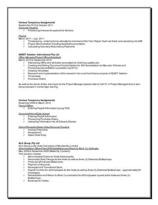 Various Temporary Assignments
September 2010 to October 2011
Accounts Payable
 Processing Invoices for paymentto Vendors
Payroll
March 2011 – July 2011
 Timekeeping – entering times allocated to members ofthe Train Repair Team via Excel and uploading into SAP
 Project Administration including QualityDocumentation
 Calculating Voluntary RedundancyPayments
ASSET Aviation International Pty Ltd
Office Manager/ProjectOfficer(Assistant)
March 2010 to September 2010
 Overseeing Office and all duties associated (ie ordering supplies etc)
 Creating and Writing DocumentControl System for ISO Accreditation (ie Manuals,Policies and
Procedures)(accreditation successful July2010)
 Creating Templates
 Research and implementation ofthis research into currentand future projects of ASSET Aviation.
 Timesheets
 Purchase Orders
As well as the above duties,training to be the Project Manager (please refer to Cert IV in Project Management) is also
being received in mentor type training.
Various Temporary Assignments
November 2009 to March 2010
Payroll Officer
 Entering Payroll Information (using TSS)
Accounts/Admin/Data Upload
 Entering Payroll Information
 Processing Purchase Orders
 Uploading information into JD Edward (Oracle)
Admin/Reception/Sales Order/Accounts Payable
 Invoiced Payments
 Receptionist
 Sales Order Entry
ALH Group Pty Ltd
ALH Group is the Hotel Subsidiary ofWoolworths Limited
Administration Officer/Payroll/Rehabilitation and Return to Work Co-Ordinator
May 2009 to November 2009 (Maternity Contract)
This position involves:
 Administrative Duties for Hotel Indooroopilly;
 Reconciled DailyTakings for the Hotel as well as three (3) Detached Bottleshops;
 Produced all Invoices/Statements;
 Payment of Accounts;
 Receipted and Transferred Stock;
 Payroll Function for all Employees for the Hotel as well as three (3) Detached Bottleshops – approximately50
Employees;
 Rehabilitation and Return to Work Co-ordination for all Employees injured atthe Hotel and three (3)
Bottleshops;
 Bookings for Tables.
 