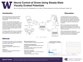 Department of Electrical Engineering, College of Engineering, Advanced Brain Monitoring, UW Biorobotics Lab, Rajesh
Rao, Dimitrios Gklezakos, Howard Chizeck, Niveditha Kalavakonda, and Christine Shon
Special Thanks:
Neural Control of Drone Using Steady-State
Visually Evoked Potentials
Sam Kinn, Michael Schober, Reni Magbagbeola, Jon Lundlee Electrical Engineering, University of Washington, Seattle, WA
Introduction
Methods
Discussion
Neurological disorders can often render people
with an inability to perform daily tasks using
their extremities. This often results in a loss of
independence.
The use of brain-computer interfaces (BCIs)
provides one solution to retain independence. BCIs
are able to interpret brain signals and this can be
used both in neuroscience research, as well as in
the development of devices that can be controlled
using one’s thoughts. This allows users to bypass
the need for their extremities to perform any of a
wide range of tasks.
This project applied a BCI for the use of controlling
a drone using a user’s neural signals, specifically
their steady-state visually evoked potentials (SSVEP).
The following components are used in the design of
our system to acquire the signals and send them to
the drone as seen in Figure 1:
B-Alert X24 EEG System
• 24-channel wireless EEG headset to pick up
signals
B-Alert Live
• Real-time recording of signals and upload to
MATLAB for processing
This project provided a proof of concept for
the implementation of a BCI system that would
allow a user to control an external device using
signals from their brain. While the commands and
drone movement were relatively simple, they can
be expanded to an extent to incorporate more
commands.
With our current setup, there is about a three
second interval between the EEG signal being
detected and the classification of a command. The
frequency of these commands gives the user rough
control over the drone.
There is ongoing research to improve the
processing, extraction, and classification of signals
to speed up the acquisition of the signals and
improve the accuracy of their classification.
3DR Solo Quadcopter Drone
• Programmable drone using open source software
Processing and Classification
• Recursive least-squares adaptive filtering used to
filter artifacts
• Canonical correlation analysis used to classify
EEG signals, see Figure 2
Python Drone Controller
• Receives and responds to commands from BCI to
control drone flight
• Drift control through sensor feedback
Figure 1.		 Diagram of closed loop systems
Figue 2.	 Power spectral density of EEG data from 13 Hz flashing LED and the static signals used to correlate for classification
 