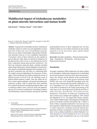 MINI-REVIEW
Multifaceted impact of trichothecene metabolites
on plant-microbe interactions and human health
Indu Kumari1
& Mushtaq Ahmed1
& Yusuf Akhter2
Received: 16 March 2016 /Revised: 4 April 2016 /Accepted: 29 April 2016
# Springer-Verlag Berlin Heidelberg 2016
Abstract Fungi present in rhizosphere produce trichothecene
metabolites which are small in size and amphipathic in nature
and some of them may cross cell membranes passively.
Hypocreaceae family of rhizosphere fungi produce trichothe-
cene molecules, however it is not a mandatory characteristic
of all genera. Some of these molecules are also reported as
growth adjuvant, while others are reported as deleterious for
the plant growth. In this review, we are exploring the roles of
these compounds during plant-microbe interactions. The
three-way interaction among the plants, symbiotic microbial
agents (fungi and bacteria), and the pathogenic microbes (bac-
teria, fungi) or multicellular pathogens like nematodes involv-
ing these compounds may only help us to understand better
the complex processes happening in the microcosm of rhizo-
sphere. These metabolites may further modulate the activity of
different proteins involved in the cell signalling events of
defence-related response in plants. That may induce the de-
fence system against pathogens and growth promoting gene
expression in plants, while in animal cells, these molecules
have reported biochemical and pharmacological effects such
as inducing oxidative stress, cell-cycle arrest and apoptosis,
and may be involved in maintenance of membrane integrity.
The biochemistry, chemical structures and specific functional
group-mediated activity of these compounds have not been
studied in details yet. Few of these molecules are also recently
reported as novel anti-cancer agent against human
chondrosarcoma cells.
Keywords Secondary metabolites . Plant growth promoting
fungi . Trichothecene . Bioherbicide . Anti-cancer agent .
Plant-microbe interaction
Introduction
Secondary metabolites (SMs) produced by the fungi residing
in the rhizosphere of plants play important roles in modulating
the microenvironment of the host cell for benevolence/malev-
olence, the virulence and the lifestyle of the microbial plant
pathogens as well as the plant growth promoting fungi
(PGPF); only some of the fungal SM biosynthetic gene clus-
ters have been characterized functionally (Malmierca et al.
2012; Pusztahelyi et al. 2015; Sharma and Kim 1991). Most
of the SMs are produced by the fungal group belong to the
order Hypocreales; the fungal genera producing the SMs in-
clude Fusarium, Myrothecium, Verticimonosporium,
Stachybotrys, Trichoderma, Trichothecium, Cephalosporium
and Cylindrocarpon (Ahmed and Upadhayay 2009; Ismaiel
and Papenbrock 2015). The fungal SMs namely trichothe-
cenes exhibit multiple impacts (advantageous and disadvanta-
geous) on the plants, microbes and animals (Fig. 1) (Table 1).
Some of these compounds produced by Fusarium spp. have
been reported to inhibit the plant seed germination and result
in callose deposition, hydrogen peroxide-induced pro-
grammed cell death, accumulation of salicylic acid and alter-
ation in the ascorbate metabolism in plants (Nishiuchi et al.
2006; Paciolla et al. 2004; Pusztahelyi et al. 2015). It was also
reported that simple trichothecenes may act as bio-control
* Yusuf Akhter
yusuf@daad-alumni.de; yusuf.akhter@gmail.com
1
School of Earth and Environmental Sciences, Central University of
Himachal Pradesh, ShahpurKangra District, Himachal
Pradesh 176206, India
2
School of Life Sciences, Central University of Himachal Pradesh,
ShahpurKangra District, Himachal Pradesh 176206, India
Appl Microbiol Biotechnol
DOI 10.1007/s00253-016-7599-0
 