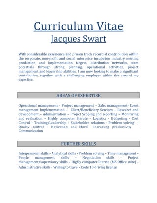 Curriculum Vitae
Jacques Swart
With considerable experience and proven track record of contribution within
the corporate, non-profit and social enterprise incubation industry meeting
production and implementation targets, distribution networks, team
potentials through strong planning, operational activities, project
management and leadership abilities. I am now looking to make a significant
contribution, together with a challenging employer within the area of my
expertise.
AREAS OF EXPERTISE
Operational management - Project management – Sales management- Event
management Implementation – Client/Beneficiary Services – Research and
development – Administration – Project Scoping and reporting – Monitoring
and evaluation – Highly computer literate - Logistics - Budgeting - Cost
Control - Training/Leadership - Stakeholder relations - Problem solving -
Quality control - Motivation and Moral– Increasing productivity -
Communication
Interpersonal skills - Analytical skills - Problem solving – Time management -
People management skills – Negotiation skills - Project
management/supervisory skills – Highly computer literate (MS Office suite) -
Administrative skills - Willing to travel - Code 10 driving license
FURTHER SKILLS
 