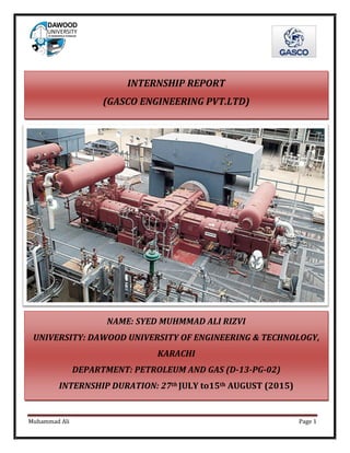 Muhammad Ali Page 1
NAME: SYED MUHMMAD ALI RIZVI
UNIVERSITY: DAWOOD UNIVERSITY OF ENGINEERING & TECHNOLOGY,
KARACHI
DEPARTMENT: PETROLEUM AND GAS (D-13-PG-02)
INTERNSHIP DURATION: 27th JULY to15th AUGUST (2015)
INTERNSHIP REPORT
(GASCO ENGINEERING PVT.LTD)
 