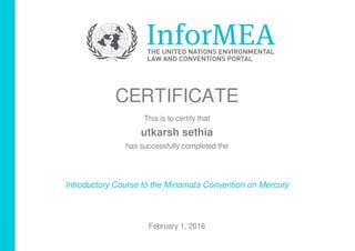 CERTIFICATE
This is to certify that
utkarsh sethia
has successfully completed the
Introductory Course to the Minamata Convention on Mercury
February 1, 2016
Powered by TCPDF (www.tcpdf.org)
 