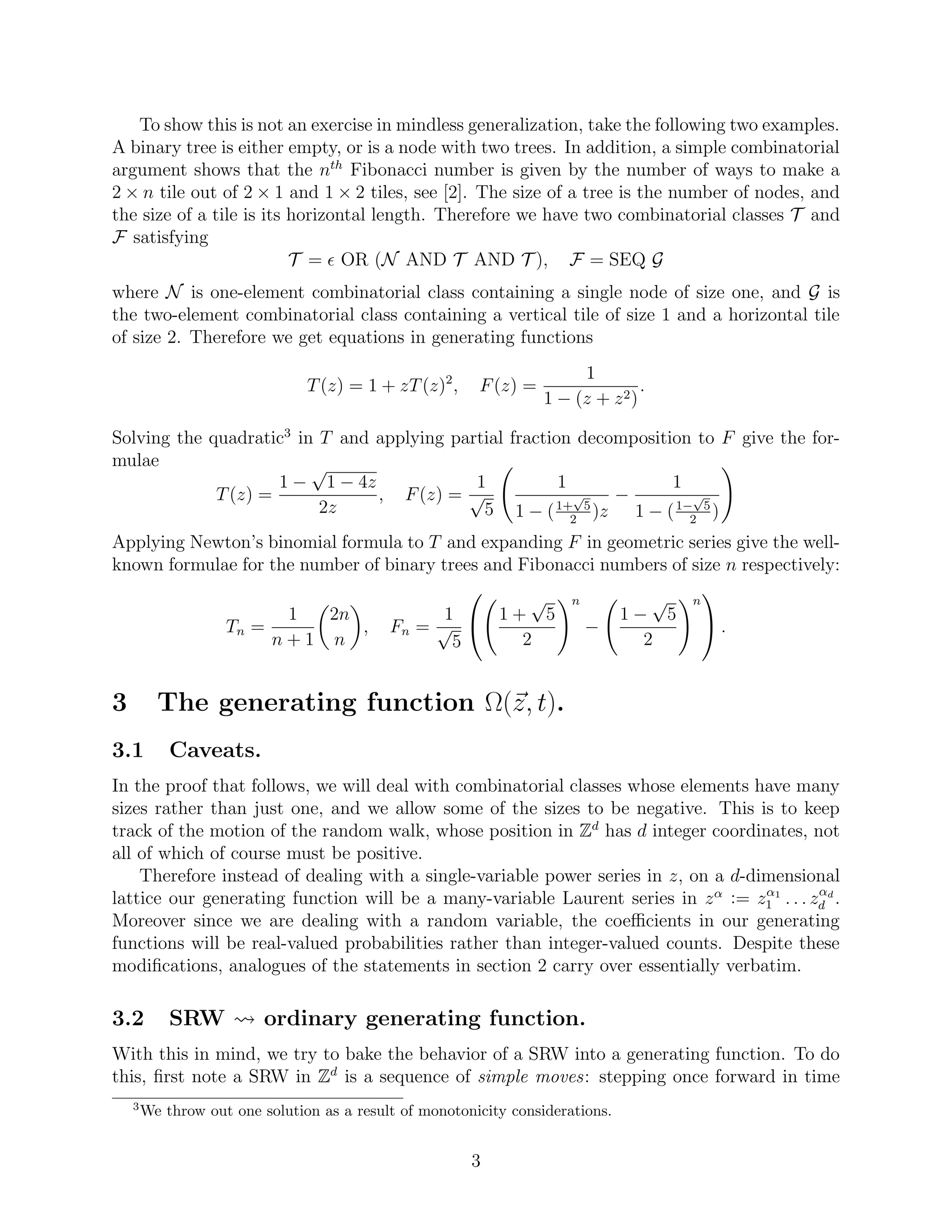 To show this is not an exercise in mindless generalization, take the following two examples.
A binary tree is either empty, or is a node with two trees. In addition, a simple combinatorial
argument shows that the nth
Fibonacci number is given by the number of ways to make a
2 × n tile out of 2 × 1 and 1 × 2 tiles, see [2]. The size of a tree is the number of nodes, and
the size of a tile is its horizontal length. Therefore we have two combinatorial classes T and
F satisfying
T = OR (N AND T AND T ), F = SEQ G
where N is one-element combinatorial class containing a single node of size one, and G is
the two-element combinatorial class containing a vertical tile of size 1 and a horizontal tile
of size 2. Therefore we get equations in generating functions
T(z) = 1 + zT(z)2
, F(z) =
1
1 − (z + z2)
.
Solving the quadratic3
in T and applying partial fraction decomposition to F give the for-
mulae
T(z) =
1 −
√
1 − 4z
2z
, F(z) =
1
√
5
1
1 − (1+
√
5
2
)z
−
1
1 − (1−
√
5
2
)
Applying Newton’s binomial formula to T and expanding F in geometric series give the well-
known formulae for the number of binary trees and Fibonacci numbers of size n respectively:
Tn =
1
n + 1
2n
n
, Fn =
1
√
5

 1 +
√
5
2
n
−
1 −
√
5
2
n

 .
3 The generating function Ω(z, t).
3.1 Caveats.
In the proof that follows, we will deal with combinatorial classes whose elements have many
sizes rather than just one, and we allow some of the sizes to be negative. This is to keep
track of the motion of the random walk, whose position in Zd
has d integer coordinates, not
all of which of course must be positive.
Therefore instead of dealing with a single-variable power series in z, on a d-dimensional
lattice our generating function will be a many-variable Laurent series in zα := zα1
1 . . . zαd
d .
Moreover since we are dealing with a random variable, the coeﬃcients in our generating
functions will be real-valued probabilities rather than integer-valued counts. Despite these
modiﬁcations, analogues of the statements in section 2 carry over essentially verbatim.
3.2 SRW ordinary generating function.
With this in mind, we try to bake the behavior of a SRW into a generating function. To do
this, ﬁrst note a SRW in Zd
is a sequence of simple moves: stepping once forward in time
3
We throw out one solution as a result of monotonicity considerations.
3
 