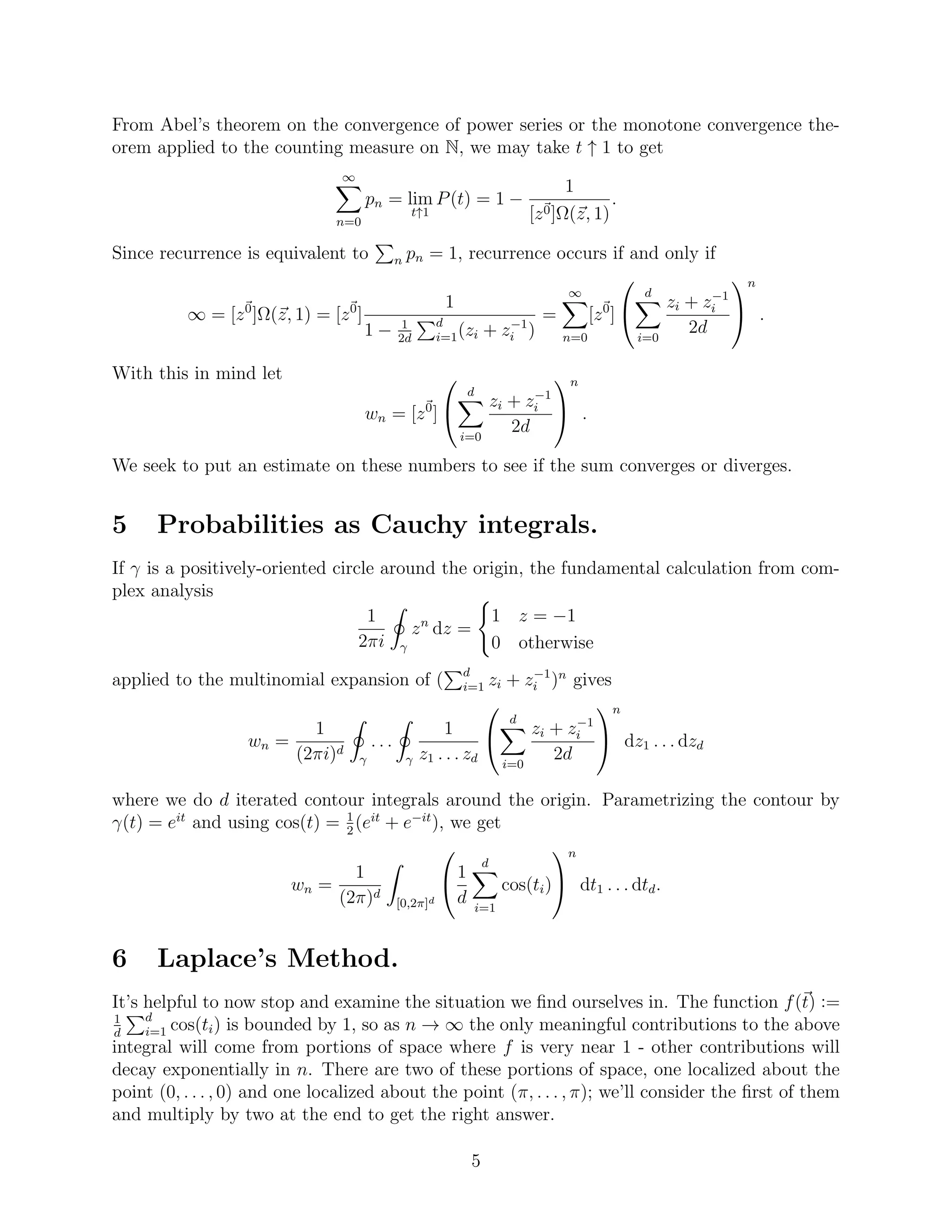 From Abel’s theorem on the convergence of power series or the monotone convergence the-
orem applied to the counting measure on N, we may take t ↑ 1 to get
∞
n=0
pn = lim
t↑1
P(t) = 1 −
1
[z0]Ω(z, 1)
.
Since recurrence is equivalent to n pn = 1, recurrence occurs if and only if
∞ = [z0
]Ω(z, 1) = [z0
]
1
1 − 1
2d
d
i=1(zi + z−1
i )
=
∞
n=0
[z0
]


d
i=0
zi + z−1
i
2d


n
.
With this in mind let
wn = [z0
]


d
i=0
zi + z−1
i
2d


n
.
We seek to put an estimate on these numbers to see if the sum converges or diverges.
5 Probabilities as Cauchy integrals.
If γ is a positively-oriented circle around the origin, the fundamental calculation from com-
plex analysis
1
2πi γ
zn
dz =
1 z = −1
0 otherwise
applied to the multinomial expansion of ( d
i=1 zi + z−1
i )n
gives
wn =
1
(2πi)d
γ
. . .
γ
1
z1 . . . zd


d
i=0
zi + z−1
i
2d


n
dz1 . . . dzd
where we do d iterated contour integrals around the origin. Parametrizing the contour by
γ(t) = eit
and using cos(t) = 1
2
(eit
+ e−it
), we get
wn =
1
(2π)d
[0,2π]d

1
d
d
i=1
cos(ti)


n
dt1 . . . dtd.
6 Laplace’s Method.
It’s helpful to now stop and examine the situation we ﬁnd ourselves in. The function f(t) :=
1
d
d
i=1 cos(ti) is bounded by 1, so as n → ∞ the only meaningful contributions to the above
integral will come from portions of space where f is very near 1 - other contributions will
decay exponentially in n. There are two of these portions of space, one localized about the
point (0, . . . , 0) and one localized about the point (π, . . . , π); we’ll consider the ﬁrst of them
and multiply by two at the end to get the right answer.
5
 