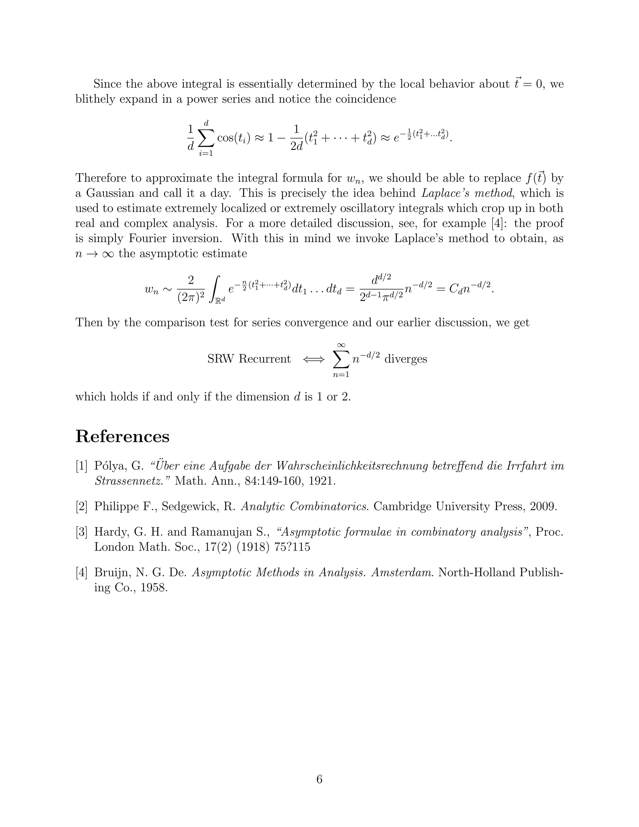 Since the above integral is essentially determined by the local behavior about t = 0, we
blithely expand in a power series and notice the coincidence
1
d
d
i=1
cos(ti) ≈ 1 −
1
2d
(t2
1 + · · · + t2
d) ≈ e−1
2
(t2
1+...t2
d)
.
Therefore to approximate the integral formula for wn, we should be able to replace f(t) by
a Gaussian and call it a day. This is precisely the idea behind Laplace’s method, which is
used to estimate extremely localized or extremely oscillatory integrals which crop up in both
real and complex analysis. For a more detailed discussion, see, for example [4]: the proof
is simply Fourier inversion. With this in mind we invoke Laplace’s method to obtain, as
n → ∞ the asymptotic estimate
wn ∼
2
(2π)2
Rd
e−n
2
(t2
1+···+t2
d)
dt1 . . . dtd =
dd/2
2d−1πd/2
n−d/2
= Cdn−d/2
.
Then by the comparison test for series convergence and our earlier discussion, we get
SRW Recurrent ⇐⇒
∞
n=1
n−d/2
diverges
which holds if and only if the dimension d is 1 or 2.
References
[1] P´olya, G. “ ¨Uber eine Aufgabe der Wahrscheinlichkeitsrechnung betreﬀend die Irrfahrt im
Strassennetz.” Math. Ann., 84:149-160, 1921.
[2] Philippe F., Sedgewick, R. Analytic Combinatorics. Cambridge University Press, 2009.
[3] Hardy, G. H. and Ramanujan S., “Asymptotic formulae in combinatory analysis”, Proc.
London Math. Soc., 17(2) (1918) 75?115
[4] Bruijn, N. G. De. Asymptotic Methods in Analysis. Amsterdam. North-Holland Publish-
ing Co., 1958.
6
 