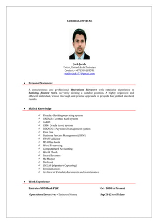 CURRICULUM VITAE
Jack Jacob
Dubai, United Arab Emirates
Contact:- +971509183501
mailtojack177@gmail.com
• Personal Statement
A conscientious and professional Operations Executive with extensive experience in
banking, finance roles, currently seeking a suitable position. A highly organised and
efficient individual, whose thorough and precise approach to projects has yielded excellent
results.
• Skills& Knowledge
 Finacle:- Banking operating system
 UAEASR :- central bank system
 As400
 CRM- Oracle based system
 COGNOS :- Payments Management system
 Finn One
 Business Process Management (BPM)
 SWIFT Alliance
 MS Office tools
 Word Processing
 Computerized Accounting
 World Check
 Smart Business
 Me Mobile
 Bank net
 SIGCAP (signature Capturing)
 Reconciliations
 Archival of Valuable documents and maintenance
• Work Experience
Emirates NBD Bank PJSC Oct 2008 to Present
Operations Executive: – Emirates Money Sep 2012 to till date
 