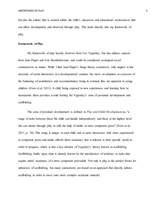 IMPORTANCE OF PLAY 5
but also the culture that is created within the child’s classroom and educational environment that
can affect development and observed through play. This leads directly into my framework of
play.
Framework of Play
My framework of play heavily borrows from Lev Vygotsky, but also utilizes aspects
from Jean Piaget and Urie Bronfenbrenner and could be considered ecological-social
constructivist in nature. While I find Jean Piaget’s Stage theory constrictive with neglect to the
necessity of social interaction as a developmental catalyst, his views on adaption as a process of
the balancing of assimilation and accommodation being in constant flux are apparent in young
children (Frost et al, 2011). A child being exposed to new experiences and learning how to
incorporate them provides a solid footing for Vygotsky’s zone of proximal development and
scaffolding.
The zone of proximal development is defined in Play and Child Development as, “a
range of tasks between those the child can handle independently and those at the highest level
she can master through play or with the help of adults or more competent peers” (Frost et al,
2011, p. 38). This range is unique to each child and as such, interaction with more experienced
or competent peers and adults affords them assistance that is tailored to their specific needs in
order to progress, which is also a key element of Vygotsky’s theory known as scaffolding.
Scaffolding builds upon what is already known by the introduction of activities or tasks that
require initial assistance of a more competent peer/adult. Not only is play is the perfect forum for
utilization of scaffolding, but many curriculums are based on an approach that directly utilizes
scaffolding in order to move onto more complex academic material.
 