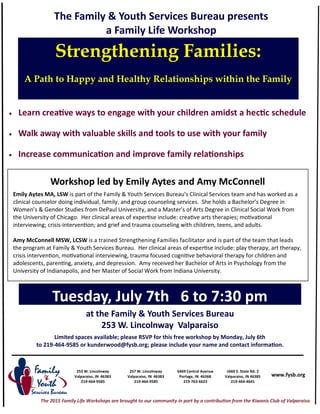 253 W. Lincolnway
Valparaiso, IN 46383
219-464-9585
6469 Central Avenue
Portage, IN 46368
219-763-6623
www.fysb.org
The Family & Youth Services Bureau presents
a Family Life Workshop
257 W. Lincolnway
Valparaiso, IN 46383
219-464-9585
1660 S. State Rd. 2
Valparaiso, IN 46385
219-464-4641
Strengthening Families:
A Path to Happy and Healthy Relationships within the Family
at the Family & Youth Services Bureau
253 W. Lincolnway Valparaiso
Limited spaces available; please RSVP for this free workshop by Monday, July 6th
to 219-464-9585 or kunderwood@fysb.org; please include your name and contact information.
Tuesday, July 7th 6 to 7:30 pm
Workshop led by Emily Aytes and Amy McConnell
Emily Aytes MA, LSW is part of the Family & Youth Services Bureau’s Clinical Services team and has worked as a
clinical counselor doing individual, family, and group counseling services. She holds a Bachelor’s Degree in
Women’s & Gender Studies from DePaul University, and a Master’s of Arts Degree in Clinical Social Work from
the University of Chicago. Her clinical areas of expertise include: creative arts therapies; motivational
interviewing; crisis-intervention; and grief and trauma counseling with children, teens, and adults.
Amy McConnell MSW, LCSW is a trained Strengthening Families facilitator and is part of the team that leads
the program at Family & Youth Services Bureau. Her clinical areas of expertise include: play therapy, art therapy,
crisis intervention, motivational interviewing, trauma focused cognitive behavioral therapy for children and
adolescents, parenting, anxiety, and depression. Amy received her Bachelor of Arts in Psychology from the
University of Indianapolis, and her Master of Social Work from Indiana University.
 Learn creative ways to engage with your children amidst a hectic schedule
 Walk away with valuable skills and tools to use with your family
 Increase communication and improve family relationships
The 2015 Family Life Workshops are brought to our community in part by a contribution from the Kiwanis Club of Valparaiso.
 