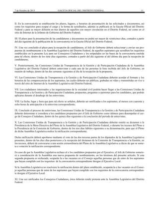 7 de Octubre de 2015 GACETA OFICIAL DEL DISTRITO FEDERAL 11
II. En la convocatoria se establecerán los plazos, lugares, y horarios de presentación de las solicitudes y documentos, así
como los requisitos para ocupar el cargo y la forma de acreditarlos, además se publicará en la Gaceta Oficial del Distrito
Federal y para su mayor difusión en tres diarios de aquellos con mayor circulación en el Distrito Federal, así como en el
sitio de Internet de la Jefatura de Gobierno del Distrito Federal;
III. El plazo para la presentación de las candidaturas y documentos no podrá ser mayor de veinticinco días, contados a partir
del día siguiente de la publicación de la convocatoria en la Gaceta Oficial del Distrito Federal;
IV. Una vez concluido el plazo para la recepción de candidaturas, el Jefe de Gobierno deberá seleccionar y enviar sus pro-
puestas de nombramiento a la Asamblea Legislativa del Distrito Federal, de aquellos aspirantes que acrediten los requisitos
establecidos en la presente Ley para ser Consejeros Ciudadanos y los estipulados en las bases de la convocatoria emitida
para tal efecto, dentro de los siete días siguientes, contados a partir del día siguiente al del último día para la recepción de
candidaturas;
V. Posteriormente, las Comisiones Unidas de Transparencia de la Gestión y de Participación Ciudadana de la Asamblea
Legislativa del Distrito Federal deberá entrevistar a cada una de las personas la lista recibida del Jefe de Gobierno, en
reunión de trabajo, dentro de las dos semanas siguientes al día de la recepción de la propuesta;
VI. Las Comisiones Unidas de Transparencia a la Gestión y de Participación Ciudadana deberán acordar el formato y los
horarios de las comparecencias de los aspirantes, las cuales deberán ser públicas, grabadas en video y transmitidas en vivo a
través del sitio de Internet de la Asamblea Legislativa del Distrito Federal;
VII. Los ciudadanos interesados y las organizaciones de la sociedad civil podrán hacer llegar a las Comisiones Unidas de
Transparencia a la Gestión y de Participación Ciudadana, propuestas, preguntas u opiniones para los candidatos, que podrán
aplicarse durante el desahogo de las entrevistas;
VIII. La fecha, lugar y hora que para tal efecto se señalen, deberán ser notificadas a los aspirantes, al menos con cuarenta y
ocho horas de anticipación a la entrevista correspondiente;
IX. Concluido el proceso de entrevistas, las Comisiones Unidas de Transparencia a la Gestión y de Participación Ciudadana
deberán determinar si considera a los candidatos propuestos por el Jefe de Gobierno como idóneos para desempeñar el car-
go de Consejero Ciudadano, dentro de los quince días siguientes a la conclusión del periodo de entrevistas;
X. Las Comisiones Unidas de Transparencia a la Gestión y de Participación Ciudadana deberán remitir su dictamen a la
Presidencia de la Mesa Directiva del Pleno de la Asamblea Legislativa del Distrito Federal, o durante los recesos del Pleno a
la Presidencia de la Comisión de Gobierno, dentro de los tres días hábiles siguientes a su dictaminación, para que el Pleno
de dicha Asamblea Legislativa realice la ratificación correspondiente;
Dicha ratificación deberá aprobarse mediante el voto de las dos terceras partes de los diputados de la Asamblea Legislativa
presentes, dentro de los diez días posteriores a la recepción del dictamen de la Comisión de Transparencia a la Gestión; en
los recesos, deberá de convocarse a una sesión extraordinaria del Pleno de la Asamblea Legislativa a efecto de que se some-
ta a votación la ratificación correspondiente.
En caso de que la Asamblea Legislativa rechace al o los candidatos propuestos por el Ejecutivo, el Jefe de Gobierno somete-
rá a consideración de la Asamblea una nueva propuesta de nombramiento, en los términos del presente artículo. Si esta
segunda propuesta es rechazada, ocuparán la o las vacantes en el Consejo aquellas personas que de entre de los aspirantes
que hayan cumplido con los requisitos de la convocatoria correspondiente designe el Ejecutivo Local.
Si la Asamblea Legislativa no resolviere la ratificación dentro del plazo establecido, ocuparán la o las vacantes en el Conse-
jo aquellas personas que de entre de los aspirantes que hayan cumplido con los requisitos de la convocatoria correspondien-
te designe el Ejecutivo Local.
XI. Una vez ratificados los Consejeros Ciudadanos, éstos deberán rendir protesta ante la Asamblea Legislativa del Distrito
Federal.
 