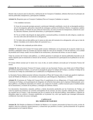 12 GACETA OFICIAL DEL DISTRITO FEDERAL 7 de Octubre de 2015
Durante todo el proceso para la selección y ratificación de los Consejeros Ciudadanos, deberán observarse los principios de
máxima publicidad, transparencia y participación ciudadana.
Artículo 16. (Requisitos para ser Consejero Ciudadano) Para ser Consejero Ciudadano se requiere:  
I. Ser ciudadano mexicano;
II. Gozar de reconocido prestigio personal y profesional, habiendo contribuido a través de su desempeño profesio-
nal a la investigación, aplicación y desarrollo de estrategias y políticas de Gobierno Abierto; a la apertura y análisis
de datos abiertos, al fomento de una cultura de innovación, así como en temas de transparencia, rendición de cuen-
tas, Derechos Humanos, desarrollo democrático y/o participación ciudadana;
III. No ser ni haber sido dirigente de algún partido o asociación política, ni ministro de culto religioso, cuando me-
nos cinco años antes del momento de su designación;
IV. No haber sido servidor público por lo menos un año antes del momento de su designación, salvo que se trate de
labores vinculadas con la materia objeto de la presente Ley, y
V. No haber sido condenado por delito doloso.
Artículo 17. (Sesiones del Consejo) El Consejo podrá sesionar válidamente con la presencia de la mayoría simple de sus
miembros, pudiéndose tomar los acuerdos por mayoría simple de votos de los asistentes. El Jefe de Gobierno, en su calidad
de presidente del Consejo, tendrá voto de calidad en las resoluciones y decisiones del mismo, en caso de empate.
Todas las sesiones del Consejo serán públicas, y se deberá garantizar el principio de máxima publicidad, haciendo uso de
medios digitales para la transmisión en directo de las mismas y la promoción de la participación de la población en las dis-
cusiones.
El Consejo deberá sesionar por lo menos tres veces al año, en sesión ordinaria convocada por la Secretaría Técnica del
mismo.
Artículo 18. (De la Secretaría Técnica) El Consejo contará con una Secretaría Técnica, cuyo titular será el Oficial Mayor
del Gobierno del Distrito Federal, y la cual será la encargada de apoyar los trabajos del Consejo y coordinar el trabajo de las
Comisiones de Trabajo de conformidad con lo establecido en el Reglamento de esta Ley.
La Secretaría Técnica deberá presentar informes trimestrales al Pleno del Consejo sobre el estado que guarda la implemen-
tación del Modelo de Madurez y los resultados alcanzados por cada Delegación, Dependencia, o Entidad.
Artículo 19. (Comisiones de Trabajo del Consejo) Para el cumplimiento de sus obligaciones, el Consejo podrá establecer
Comisiones de Trabajo, con la participación de integrantes de la Red de Innovadores por la Apertura Gubernamental, servi-
dores públicos y la población interesada en la materia, que coadyuven al estudio y análisis necesario para el establecimiento
de los lineamientos y el diseño de las políticas y estrategias de Gobierno Abierto.
Los documentos, lineamientos, manuales, políticas y demás documentos producidos por las Comisiones de Trabajo, así
como los registros de asistencia, las versiones estenográficas de las sesiones, las actas, acuerdos, órdenes del día, y dictáme-
nes emitidos por el Consejo, y todo documento que por su carácter sea de relevancia pública, serán públicos y deberán ser
difundidos según los criterios y formatos establecidos en la presente Ley, salvo que aquellos que contengan información
confidencial, reservada o de acceso restringido.
CAPÍTULO IV
DEL MODELO DE MADUREZ
Artículo 20. (Del Modelo de Madurez) El Modelo de Madurez es el conjunto estructurado de líneas de acción, niveles de
madurez, áreas de evaluación, buenas prácticas y evaluaciones que permiten el avance y perfeccionamiento de la apertura
gubernamental en la Ciudad de México.
 