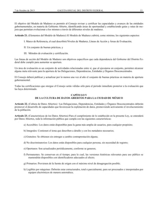 7 de Octubre de 2015 GACETA OFICIAL DEL DISTRITO FEDERAL 13
El objetivo del Modelo de Madurez es permitir al Consejo revisar y certificar las capacidades y avances de las entidades
gubernamentales, en materia de Gobierno Abierto, identificando áreas de oportunidad y estableciendo guías y rutas de me-
jora que permitan evolucionar a los mismos a través de diferentes niveles de madurez.
Artículo 21. (Elementos del Modelo de Madurez) El Modelo de Madurez cubrirá, como mínimo, los siguientes aspectos:
I. Marco de Referencia, el cual describirá Niveles de Madurez, Líneas de Acción y Áreas de Evaluación;
II. Un conjunto de buenas prácticas, y
III. Métodos de evaluación y certificación.
Las líneas de acción del Modelo de Madurez son objetivos específicos que cada dependencia del Gobierno del Distrito Fe-
deral debe cumplir para aumentar su apertura.
Un área de evaluación es un conjunto de actividades relacionadas entre sí, que al ejecutarse en conjunto, permiten alcanzar
alguna meta relevante para la apertura de las Delegaciones, Dependencias, Entidades y Órganos Desconcentrados.
El Consejo deberá publicar y actualizar por lo menos una vez al año el conjunto de buenas prácticas en materia de apertura
gubernamental.
Todas las certificaciones que otorgue el Consejo serán válidas sólo para el periodo inmediato posterior a la evaluación que
las haya determinado.
CAPÍTULO V
DE LA CULTURA DE DATOS ABIERTOS PARA LA CIUDAD DE MÉXICO
Artículo 22. (Cultura de Datos Abiertos) Las Delegaciones, Dependencias, Entidades y Órganos Desconcentrados deberán
promover el desarrollo de capacidades que favorezcan la explotación de datos, promoviendo activamente el involucramiento
de la población.
Artículo 23. (Características de los Datos Abiertos) Para el cumplimiento de lo establecido en la presente Ley, se entenderá
por Datos Abiertos, toda la información pública que cumpla con las siguientes características:
a) Accesibles: Los datos están disponibles para la gama más amplia de usuarios, para cualquier propósito;
b) Integrales: Contienen el tema que describen a detalle y con los metadatos necesarios;
c) Gratuitos: Se obtienen sin entregar a cambio contraprestación alguna;
d) No discriminatorios: Los datos están disponibles para cualquier persona, sin necesidad de registro;
e) Oportunos: Son actualizados periódicamente, conforme se generen;
f) Permanentes: Se conservan en el tiempo; para lo cual, las versiones históricas relevantes para uso público se
mantendrán disponibles con identificadores adecuados al efecto;
g) Primarios: Provienen de la fuente de origen con el máximo nivel de desagregación posible;
h) Legibles por máquinas: Deberán estar estructurados, total o parcialmente, para ser procesados e interpretados por
equipos electrónicos de manera automática;
 