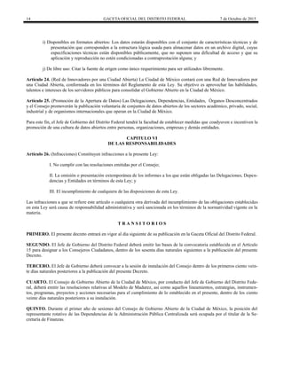 14 GACETA OFICIAL DEL DISTRITO FEDERAL 7 de Octubre de 2015
i) Disponibles en formatos abiertos: Los datos estarán disponibles con el conjunto de características técnicas y de
presentación que corresponden a la estructura lógica usada para almacenar datos en un archivo digital, cuyas
especificaciones técnicas están disponibles públicamente, que no suponen una dificultad de acceso y que su
aplicación y reproducción no estén condicionadas a contraprestación alguna; y
j) De libre uso: Citar la fuente de origen como único requerimiento para ser utilizados libremente.
Artículo 24. (Red de Innovadores por una Ciudad Abierta) La Ciudad de México contará con una Red de Innovadores por
una Ciudad Abierta, conformada en los términos del Reglamento de esta Ley. Su objetivo es aprovechar las habilidades,
talentos e intereses de los servidores públicos para consolidar el Gobierno Abierto en la Ciudad de México.
Artículo 25. (Promoción de la Apertura de Datos) Las Delegaciones, Dependencias, Entidades, Órganos Desconcentrados
y el Consejo promoverán la publicación voluntaria de conjuntos de datos abiertos de los sectores académico, privado, social,
industrial y de organismos internacionales que operan en la Ciudad de México.
Para este fin, el Jefe de Gobierno del Distrito Federal tendrá la facultad de establecer medidas que coadyuven e incentiven la
promoción de una cultura de datos abiertos entre personas, organizaciones, empresas y demás entidades.
CAPITULO VI
DE LAS RESPONSABILIDADES
Artículo 26. (Infracciones) Constituyen infracciones a la presente Ley:
I. No cumplir con las resoluciones emitidas por el Consejo;
II. La omisión o presentación extemporánea de los informes a los que están obligadas las Delegaciones, Depen-
dencias y Entidades en términos de esta Ley; y
III. El incumplimiento de cualquiera de las disposiciones de esta Ley.
Las infracciones a que se refiere este artículo o cualquiera otra derivada del incumplimiento de las obligaciones establecidas
en esta Ley será causa de responsabilidad administrativa y s r s s t r s r t v v t
materia.
T R A N S I T O R I O S
PRIMERO. El presente decreto entrará en vigor al día siguiente de su publicación en la Gaceta Oficial del Distrito Federal.
SEGUNDO. El Jefe de Gobierno del Distrito Federal deberá emitir las bases de la convocatoria establecida en el Artículo
15 para designar a los Consejeros Ciudadanos, dentro de los sesenta días naturales siguientes a la publicación del presente
Decreto.
TERCERO. El Jefe de Gobierno deberá convocar a la sesión de instalación del Consejo dentro de los primeros ciento vein-
te días naturales posteriores a la publicación del presente Decreto.
CUARTO. El Consejo de Gobierno Abierto de la Ciudad de México, por conducto del Jefe de Gobierno del Distrito Fede-
ral, deberá emitir las resoluciones relativas al Modelo de Madurez, así como aquellos lineamientos, estrategias, instrumen-
tos, programas, proyectos y acciones necesarias para el cumplimiento de lo establecido en el presente, dentro de los ciento
veinte días naturales posteriores a su instalación.
QUINTO. Durante el primer año de sesiones del Consejo de Gobierno Abierto de la Ciudad de México, la posición del
representante rotativo de las Dependencias de la Administración Pública Centralizada será ocupada por el titular de la Se-
cretaría de Finanzas.
 