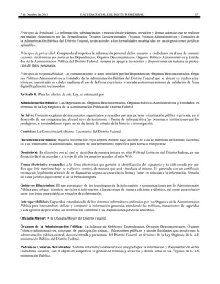 7 de Octubre de 2015 GACETA OFICIAL DEL DISTRITO FEDERAL 17
Principio de legalidad: La información, substanciación y resolución de trámites, servicios y demás actos de que se realicen
por medios electrónicos por las Dependencias, Órganos Desconcentrados, Órganos Político-Administrativos y Entidades de
la Administración Pública del Distrito Federal, serán acordes a las formalidades establecidas en las disposiciones jurídicas
aplicables.
Principio de privacidad: Comprende el respeto a la información personal de los usuarios o ciudadanos en el uso de comuni-
caciones electrónicas por parte de las Dependencias, Órganos Desconcentrados, Órganos Político-Administrativos y Entida-
des de la Administración Pública del Distrito Federal, siempre en apego a las normas y disposiciones en materia de protec-
ción de datos personales.
Principio de responsabilidad: Las comunicaciones o actos emitidos por las Dependencias, Órganos Desconcentrados, Órga-
nos Político-Administrativos y Entidades de la Administración Pública del Distrito Federal que se ubican en medios elec-
trónicos, encontrarán su validez mediante el uso de la firma electrónica avanzada u otros mecanismos de validación de firma
digital legalmente reconocidos.
Artículo 4. Para los efectos de esta Ley, se entenderá por:
Administración Pública: Las Dependencias, Órganos Desconcentrados, Órganos Político-Administrativos y Entidades, en
términos de la Ley Orgánica de la Administración Pública del Distrito Federal.
Archivo: Conjunto orgánico de documentos organizados y reunidos por una persona o institución pública o privada, en el
desarrollo de sus competencias, el cual sirve de testimonio y fuente de información a las personas o instituciones que los
produjeron, a los ciudadanos o para servir de fuente de estudio de la historia e investigación.
Comisión: La Comisión de Gobierno Electrónico del Distrito Federal.
Documento electrónico: Aquella información cuyo soporte durante todo su ciclo de vida se mantiene en formato electróni-
co y su tratamiento es automatizado, requiere de una herramienta específica para leerse o recuperarse.
Dominio(s): Es el nombre por el cual se identifica de manera única a un sitio Web del Gobierno del Distrito Federal, es una
dirección fácil de recordar y a través de ella los usuarios acceden al sitio Web.
Firma electrónica avanzada: A la firma electrónica que permite la identificación del signatario y ha sido creada por me-
dios que éste mantiene bajo su exclusivo control, de manera que está vinculada al mismo. Es generada con un certificado
reconocido legalmente a través de un dispositivo seguro de creación de firma y tiene, en relación a la información firmada,
un valor jurídico equivalente al de la firma autógrafa.
Gobierno Electrónico: El uso estratégico de las tecnologías de la información y comunicaciones por la Administración
Pública para ofrecer trámites, servicios e información a las personas de manera eficiente y efectiva, así como para relacio-
narse con éstas para establecer vínculos de colaboración.
Interoperabilidad: Capacidad estandarizada de los sistemas informáticos utilizados por los Órganos de la Administración
Pública para intercambiar, utilizar y compartir la información generada, atendiendo las políticas, mecanismos de seguridad
y salvaguarda de privacidad de información conforme a las disposiciones jurídicas aplicables.
Oficialía Mayor: A la Oficialía Mayor del Distrito Federal.
Órganos de la Administración Pública: La Jefatura de Gobierno, Dependencias, Órganos Desconcentrados, Órganos
Político-Administrativos, empresas de participación estatal, fidecomisos públicos y demás Entidades que conforman la
administración pública central, desconcentrada y paraestatal del Distrito Federal, en términos de la Ley Orgánica de la Ad-
ministración Pública del Distrito Federal.
Padrón de Usuarios Acreditados: Sistema informático estandarizado integrado por la información y documentación de los
ciudadanos usuarios, con el objeto de simplificar la gestión de trámites y servicios y demás actos de los Órganos de la Ad-
ministración Pública.
 