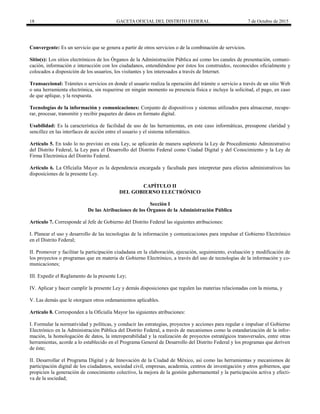 18 GACETA OFICIAL DEL DISTRITO FEDERAL 7 de Octubre de 2015
Convergente: Es un servicio que se genera a partir de otros servicios o de la combinación de servicios.
Sitio(s): Los sitios electrónicos de los Órganos de la Administración Pública así como los canales de presentación, comuni-
cación, información e interacción con los ciudadanos, entendiéndose por éstos los construidos, reconocidos oficialmente y
colocados a disposición de los usuarios, los visitantes y los interesados a través de Internet.
Transaccional: Trámites o servicios en donde el usuario realiza la operación del trámite o servicio a través de un sitio Web
o una herramienta electrónica, sin requerirse en ningún momento su presencia física e incluye la solicitud, el pago, en caso
de que aplique, y la respuesta.
Tecnologías de la información y comunicaciones: Conjunto de dispositivos y sistemas utilizados para almacenar, recupe-
rar, procesar, transmitir y recibir paquetes de datos en formato digital.
Usabilidad: Es la característica de facilidad de uso de las herramientas, en este caso informáticas, presupone claridad y
sencillez en las interfaces de acción entre el usuario y el sistema informático.
Artículo 5. En todo lo no previsto en esta Ley, se aplicarán de manera supletoria la Ley de Procedimiento Administrativo
del Distrito Federal, la Ley para el Desarrollo del Distrito Federal como Ciudad Digital y del Conocimiento y la Ley de
Firma Electrónica del Distrito Federal.
Artículo 6. La Oficialía Mayor es la dependencia encargada y facultada para interpretar para efectos administrativos las
disposiciones de la presente Ley.
CAPÍTULO II
DEL GOBIERNO ELECTRÓNICO
Sección I
De las Atribuciones de los Órganos de la Administración Pública
Artículo 7. Corresponde al Jefe de Gobierno del Distrito Federal las siguientes atribuciones:
I. Planear el uso y desarrollo de las tecnologías de la información y comunicaciones para impulsar el Gobierno Electrónico
en el Distrito Federal;
II. Promover y facilitar la participación ciudadana en la elaboración, ejecución, seguimiento, evaluación y modificación de
los proyectos o programas que en materia de Gobierno Electrónico, a través del uso de tecnologías de la información y co-
municaciones;
III. Expedir el Reglamento de la presente Ley;
IV. Aplicar y hacer cumplir la presente Ley y demás disposiciones que regulen las materias relacionadas con la misma, y
V. Las demás que le otorguen otros ordenamientos aplicables.
Artículo 8. Corresponden a la Oficialía Mayor las siguientes atribuciones:
I. Formular la normatividad y políticas, y conducir las estrategias, proyectos y acciones para regular e impulsar el Gobierno
Electrónico en la Administración Pública del Distrito Federal, a través de mecanismos como la estandarización de la infor-
mación, la homologación de datos, la interoperabilidad y la realización de proyectos estratégicos transversales, entre otras
herramientas, acorde a lo establecido en el Programa General de Desarrollo del Distrito Federal y los programas que deriven
de éste;
II. Desarrollar el Programa Digital y de Innovación de la Ciudad de México, así como las herramientas y mecanismos de
participación digital de los ciudadanos, sociedad civil, empresas, academia, centros de investigación y otros gobiernos, que
propicien la generación de conocimiento colectivo, la mejora de la gestión gubernamental y la participación activa y efecti-
va de la sociedad;
 