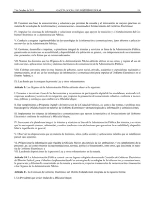 7 de Octubre de 2015 GACETA OFICIAL DEL DISTRITO FEDERAL 19
III. Construir una base de conocimientos y soluciones que permitan la consulta y el intercambio de mejores prácticas en
materia de tecnologías de la información y comunicaciones, encaminada al fortalecimiento del Gobierno Electrónico;
IV. Impulsar los sistemas de información y soluciones tecnológicas que apoyen la transición y el fortalecimiento del Go-
bierno Electrónico en la Administración Pública;
V. Conducir y asegurar la gobernabilidad de las tecnologías de la información y comunicaciones, datos abiertos y aplicacio-
nes móviles de la Administración Pública;
VI. Gestionar, desarrollar e impulsar, la plataforma integral de trámites y servicios en línea de la Administración Pública,
garantizando en todo caso su accesibilidad y disponibilidad a la población en general, con independencia de sus circunstan-
cias personales, en la forma que se estimen adecuados;
VII. Normar los dominios que los Órganos de la Administración Pública deberán utilizar en sus sitios; y regular el uso de
redes sociales, aplicaciones móviles y sistemas electrónicos de comunicación de la Administración Pública;
VIII. Celebrar convenios entre los tres órdenes de gobierno, sector social, privado, académico y especialistas nacionales e
internacionales, en el uso de las tecnologías de información y comunicaciones para impulsar el Gobierno Electrónico en el
Distrito Federal, y
IX. Las demás que le otorguen la presente Ley y otros ordenamientos.
Artículo 9. Los Órganos de la Administración Pública deberán observar lo siguiente:
I. Fomentar e incentivar el uso de las herramientas y mecanismos de participación digital de los ciudadanos, sociedad civil,
empresas, academia y centros de investigación, que propicien la generación de conocimiento colectivo, conforme a las nor-
mas, políticas y estrategias que establezca la Oficialía Mayor;
II. Dar cumplimiento al Programa Digital y de Innovación de la Ciudad de México, así como a las normas, y políticas esta-
blecidas por la Oficialía Mayor en materias de Gobierno Electrónico y de tecnologías de la información y comunicaciones;
III. Implementar los sistemas de información y comunicaciones que apoyen la transición y el fortalecimiento del Gobierno
Electrónico conforme lo establezca la Oficialía Mayor;
IV. Incorporar a la plataforma integral de trámites y servicios en línea de la Administración Pública, los trámites y servicios
que les corresponda conocer, substanciar y resolver conforme a sus atribuciones para garantizar la accesibilidad y disponibi-
lidad a la población en general;
V. Observar las disposiciones que en materia de dominios, sitios, redes sociales y aplicaciones móviles que se establezcan
para el caso concreto;
VI. Proporcionar la información que requiera la Oficialía Mayor, en ejercicio de sus atribuciones y en cumplimiento de la
presente Ley, así como observar las recomendaciones, normas, políticas o lineamientos, entre otros, que ésta emita en mate-
ria de Gobierno Electrónico, y
VII. Las demás disposiciones de la presente Ley y otros ordenamientos en la materia.
Artículo 10. La Administración Pública contará con un órgano colegiado denominado Comisión de Gobierno Electrónico
del Distrito Federal, para el diseño e implementación de las estrategias de tecnologías de la información y comunicaciones,
la generación y difusión de conocimiento en la materia y asesoría en proyectos transversales de modernización e innovación
a los Órganos de la Administración Pública.
Artículo 11. La Comisión de Gobierno Electrónico del Distrito Federal estará integrada de la siguiente forma:
I. Un Presidente que será el titular de la Oficialía Mayor;
 