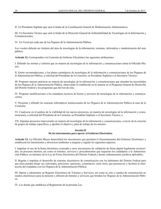 20 GACETA OFICIAL DEL DISTRITO FEDERAL 7 de Octubre de 2015
II. Un Presidente Suplente que será el titular de la Coordinación General de Modernización Administrativa;
III. Un Secretario Técnico que será el titular de la Dirección General de Gobernabilidad de Tecnologías de la Información y
Comunicaciones;
IV. Un Vocal por cada uno de los Órganos de la Administración Pública.
Los vocales deberán ser titulares del área de tecnologías de la información, sistemas, informática o modernización del ente
público.
Artículo 12. Corresponden a la Comisión de Gobierno Electrónico las siguientes atribuciones:
I. Difundir las normas y criterios que en materia de tecnologías de la información y comunicaciones emita la Oficialía Ma-
yor;
II. Emitir recomendaciones, a los planes estratégicos de tecnologías de la información y comunicaciones de los Órganos de
la Administración Pública, a solicitud del Presidente de la Comisión, su Presidente Suplente o el Secretario Técnico;
III. Proponer mejores prácticas en materia de tecnologías de la información y comunicaciones que atiendan las necesidades
de los Órganos de la Administración Pública, observando lo establecido en la materia en el Programa General de Desarrollo
del Distrito Federal y los programas que deriven de éste;
IV. Proponer modificaciones a los estándares técnicos de bienes y servicios de tecnologías de la información y comunica-
ciones;
V. Presentar y difundir los sistemas informáticos institucionales de los Órganos de la Administración Pública al seno de la
Comisión;
VI. Coadyuvar en el análisis de la viabilidad de los nuevos proyectos, en materia de tecnologías de la información y comu-
nicaciones, a solicitud del Presidente de la Comisión, su Presidente Suplente o el Secretario Técnico, e
VII. Impulsar proyectos transversales en materia de tecnologías de la información y comunicaciones, a través de la creación
de grupos de trabajo específicos, y aprobar el objetivo y plan de trabajo de los mismos.
Sección II
De los instrumentos para operar el Gobierno Electrónico
Artículo 13. La Oficialía Mayor desarrollará los mecanismos que permitan el funcionamiento del Gobierno Electrónico y
establecerá los lineamientos y directrices tendientes a asegurar y regular los siguientes aspectos:
I. Impulsar el uso de la firma electrónica avanzada y otros mecanismos de validación de firma digital legalmente reconoci-
dos, en procesos internos, así como en trámites, servicios y procedimientos que requieran los ciudadanos a la Administra-
ción Pública, en términos de la Ley de Firma Electrónica del Distrito Federal y demás ordenamientos jurídicos aplicables;
II. Regular e impulsar el desarrollo de sistemas electrónicos de comunicación con los habitantes del Distrito Federal para
que éstos puedan dirigir sus solicitudes, peticiones, opiniones, comentarios, entre otros, que promuevan y faciliten la inter-
acción del ciudadano con los Órganos de la Administración Pública;
III. Operar y administrar un Registro Electrónico de Trámites y Servicios, así como su sitio y canales de comunicación en
medios electrónicos para la atención y difusión de trámites y servicios que brindan los Órganos de la Administración Públi-
ca.
IV. Los demás que establezca el Reglamento de la presente Ley.
 