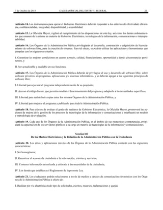 7 de Octubre de 2015 GACETA OFICIAL DEL DISTRITO FEDERAL 21
Artículo 14. Los instrumentos para operar el Gobierno Electrónico deberán responder a los criterios de efectividad, eficien-
cia, confidencialidad, integridad, disponibilidad y accesibilidad.
Artículo 15. La Oficialía Mayor, vigilará el cumplimiento de las disposiciones de esta ley, así como los demás ordenamien-
tos que emanen de la misma en materia de Gobierno Electrónico, tecnologías de la información, comunicaciones e interope-
rabilidad.
Artículo 16. Los Órganos de la Administración Pública privilegiarán el desarrollo, contratación o adquisición de licencia-
miento de software libre, para la creación de sistemas. Para tal efecto, se podrán utilizar las aplicaciones y herramientas que
cumplan con los siguientes criterios:
I. Garantizar las mejores condiciones en cuanto a precio, calidad, financiamiento, oportunidad y demás circunstancias perti-
nentes, y
II. Ser actualizable y escalable en sus funciones.
Artículo 17. Los Órganos de la Administración Pública deberán de privilegiar el uso y desarrollo de software libre, sobre
software privativo, en programas, aplicaciones y/o sistemas informáticos, y se deberán apegar a los siguientes principios de
software libre:
I. Libertad para ejecutar el programa independientemente de su propósito;
II. Acceso al código fuente, que permita estudiar el funcionamiento del programa y adaptarlo a las necesidades específicas;
III. Libertad para redistribuir copias entre los mismos Órganos de la Administración Pública, y
IV. Libertad para mejorar el programa y publicarlo para toda la Administración Pública.
Artículo 18. Para efectos de evaluar el grado de madurez de Gobierno Electrónico, la Oficialía Mayor, promoverá las ac-
ciones de mejora de la gestión de los procesos de tecnologías de la información y comunicaciones y establecerá un modelo
y metodología de evaluación.
Artículo 19. Cada uno de los Órganos de la Administración Pública, en el ámbito de sus respectivas competencias, propi-
ciará la capacitación de los servidores públicos a su cargo en materia de tecnologías de la información y comunicaciones.
Sección III
De los Medios Electrónicos y la Relación de la Administración Pública con la Ciudadanía
Artículo 20. Los sitios y aplicaciones móviles de los Órganos de la Administración Pública contarán con las siguientes
características:
I. Ser homogéneos;
II. Garantizar el acceso a la ciudadanía a la información, trámites y servicios;
III. Contener información actualizada y enfocada a las necesidades de la ciudadanía;
IV. Los demás que establezca el Reglamento de la presente Ley.
Artículo 21. Los ciudadanos podrán relacionarse a través de medios y canales de comunicación electrónicos con los Órga-
nos de la Administración Pública a efecto de:
I. Realizar por vía electrónica todo tipo de solicitudes, escritos, recursos, reclamaciones y quejas.
 