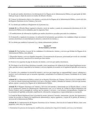 22 GACETA OFICIAL DEL DISTRITO FEDERAL 7 de Octubre de 2015
II. Acceder por medios electrónicos a la información de los Órganos de la Administración Pública con igual grado de fiabi-
lidad que la que es objeto de anuncio en medios de difusión oficiales;
III. Conocer la información relativa a los trámites y servicios de los Órganos de la Administración Pública, a través del sitio
del Registro Electrónico de los Trámites y Servicios.
IV. Los demás que establezca el Reglamento de la presente Ley.
Artículo 22. La Oficialía Mayor regulará la relación a través de medios y canales de comunicación electrónicos de la Ad-
ministración Pública con la ciudadanía, para los siguientes fines:
I. El establecimiento de información al público por medios electrónicos accesibles para todos los ciudadanos;
II. El desarrollo y regulación de sistemas y la utilización de herramientas que permitan a los ciudadanos dirigir sus comuni-
caciones electrónicas a la autoridad para la atención y solución de las mismas, y
III. Los demás que establezca la presente Ley y demás ordenamientos jurídicos.
Sección IV
De los trámites y servicios
Artículo 23. Para facilitar el acceso de los ciudadanos a la información, trámites y servicios que brindan los Órganos de la
Administración Pública, éstos deberán:
I. Desarrollar trámites y servicios digitales integrados y la automatización de procesos, priorizando por niveles de criticidad,
y facilitar la resolución y atención de los mismos por éstos medios.
II. Promover los esquemas de pago de derechos de trámites y servicios por medios electrónicos;
III. Privilegiar el uso de la firma electrónica avanzada y otros mecanismos de validación de firma digital legalmente recono-
cidos, para dar certeza y seguridad en los trámites y servicios digitales, de acuerdo con la legislación aplicable en la materia,
y
IV. Facilitar a los ciudadanos la solicitud de trámites y servicios que tengan bajo su responsabilidad, conocer, substanciar o
resolver, con la información que se encuentre registrada y actualizada en un Padrón de Usuarios Acreditados de la Ciudad
de México.
Artículo 24. La Administración Pública contará con un Registro Electrónico de Trámites y Servicios de la Ciudad de Méxi-
co, como un sistema institucional electrónico en el que se inscriben, validan y difunden los trámites y servicios que norman,
aplican, operan o resuelven los Órganos de la Administración Pública.
Artículo 25. El Registro Electrónico de Trámites y Servicios será operado y administrado por la Oficialía Mayor, a través
de la Coordinación General de Modernización Administrativa que, en su carácter de Unidad de Mejora Regulatoria del
Distrito Federal, será la encargada de verificar que los trámites y servicios, y sus formatos correspondientes, cumplan con
los principios de legalidad, juridicidad, simplificación, información, transparencia e imparcialidad para su inscripción.
La Unidad de Mejora Regulatoria tiene la facultad de normar, promover, formular, instrumentar, ejecutar, dar seguimiento y
evaluar las acciones en materia de simplificación administrativa, mejora regulatoria y mejora de la gestión de trámites y
servicios de la Administración Pública.
Artículo 26. La implementación del Registro Electrónico de los Trámites y Servicios de la Ciudad de México, tiene como
propósitos, entre otros, los siguientes:
I. Sistematizar los procesos de inscripción, modificación, actualización o baja de los trámites, servicios y sus formatos.
 