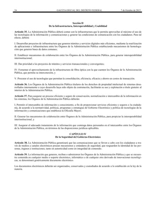 24 GACETA OFICIAL DEL DISTRITO FEDERAL 7 de Octubre de 2015
Sección II
De la Infraestructura, Interoperabilidad y Usabilidad
Artículo 35. La Administración Pública deberá contar con la infraestructura que le permita aprovechar al máximo el uso de
las tecnologías de la información y comunicaciones y generar las condiciones de comunicación con los ciudadanos. Para tal
efecto, deberá:
I. Desarrollar proyectos de infraestructura que generen trámites y servicios digitales más eficientes, mediante la reutilización
de aplicaciones e infraestructura entre los Órganos de la Administración Pública estableciendo mecanismos de homologa-
ción que generen bases de datos comunes;
II. Establecer mecanismos de colaboración entre los Órganos de la Administración Pública, para generar interoperabilidad
interinstitucional;
III. Dar prioridad a los proyectos de trámites y servicios transaccionales y convergentes;
IV. Fomentar el aprovechamiento de la infraestructura de fibra óptica con la que cuenten los Órganos de la Administración
Pública, que permita su interconexión, y
V. Procurar el uso de tecnologías que permitan la consolidación, eficiencia, eficacia y ahorro en costos de transacción.
Artículo 36. Los Órganos de la Administración Pública titulares de los derechos de propiedad intelectual de sistemas desa-
rrollados internamente o cuyo desarrollo haya sido objeto de contratación, facilitarán su uso y explotación a título gratuito al
interior de la Administración Pública.
Artículo 37. Para asegurar un proceso eficiente y seguro de conservación, normalización e intercambio de la información en
los sistemas, los Órganos de la Administración Pública deberán:
I. Permitir el intercambio de información y conocimiento, a fin de proporcionar servicios eficientes y seguros a la ciudada-
nía, de acuerdo a la normatividad, políticas, programas y estrategias de Gobierno Electrónico y política de tecnologías de la
información y comunicaciones que establezca la Oficialía Mayor;
II. Generar los mecanismos de colaboración entre Órganos de la Administración Pública, para propiciar la interoperabilidad
interinstitucional, y
III. Asegurar el adecuado tratamiento de la información que contenga datos personales en el intercambio entre los Órganos
de la Administración Pública, en términos de las disposiciones jurídicas aplicables.
CAPÍTULO IV
De la Seguridad del Gobierno Electrónico
Artículo 38. La Administración Pública garantizará que las comunicaciones que se lleven a cabo con los ciudadanos a tra-
vés de medios y canales electrónicos posean mecanismos y estándares de seguridad, que resguarden la identidad de las per-
sonas, órganos e instituciones, tanto en autenticidad como en integridad de contenido.
Artículo 39. La información que generen, reciban o administren los Órganos de la Administración Pública y que se encuen-
tre contenida en cualquier medio o soporte electrónico, informático o de cualquier otro derivado de innovaciones tecnológi-
cas, se denominará genéricamente documento electrónico.
Los documentos electrónicos deberán ser organizados, conservados y custodiados de acuerdo a lo establecido en la ley de la
materia.
 