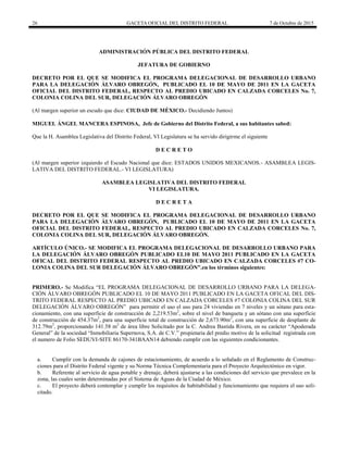 26 GACETA OFICIAL DEL DISTRITO FEDERAL 7 de Octubre de 2015
ADMINISTRACIÓN PÚBLICA DEL DISTRITO FEDERAL
JEFATURA DE GOBIERNO
DECRETO POR EL QUE SE MODIFICA EL PROGRAMA DELEGACIONAL DE DESARROLLO URBANO
PARA LA DELEGACIÓN ÁLVARO OBREGÓN, PUBLICADO EL 10 DE MAYO DE 2011 EN LA GACETA
OFICIAL DEL DISTRITO FEDERAL, RESPECTO AL PREDIO UBICADO EN CALZADA CORCELES No. 7,
COLONIA COLINA DEL SUR, DELEGACIÓN ÁLVARO OBREGÓN
(Al margen superior un escudo que dice: CIUDAD DE MÉXICO.- Decidiendo Juntos)
MIGUEL ÁNGEL MANCERA ESPINOSA, Jefe de Gobierno del Distrito Federal, a sus habitantes sabed:
Que la H. Asamblea Legislativa del Distrito Federal, VI Legislatura se ha servido dirigirme el siguiente
D E C R E T O
(Al margen superior izquierdo el Escudo Nacional que dice: ESTADOS UNIDOS MEXICANOS.- ASAMBLEA LEGIS-
LATIVA DEL DISTRITO FEDERAL.- VI LEGISLATURA)
ASAMBLEA LEGISLATIVA DEL DISTRITO FEDERAL
VI LEGISLATURA.
D E C R E T A
DECRETO POR EL QUE SE MODIFICA EL PROGRAMA DELEGACIONAL DE DESARROLLO URBANO
PARA LA DELEGACIÓN ÁLVARO OBREGÓN, PUBLICADO EL 10 DE MAYO DE 2011 EN LA GACETA
OFICIAL DEL DISTRITO FEDERAL, RESPECTO AL PREDIO UBICADO EN CALZADA CORCELES No. 7,
COLONIA COLINA DEL SUR, DELEGACIÓN ÁLVARO OBREGÓN.
ARTÍCULO ÚNICO.- SE MODIFICA EL PROGRAMA DELEGACIONAL DE DESARROLLO URBANO PARA
LA DELEGACIÓN ÁLVARO OBREGÓN PUBLICADO EL10 DE MAYO 2011 PUBLICADO EN LA GACETA
OFICAL DEL DISTRITO FEDERAL RESPECTO AL PREDIO UBICADO EN CALZADA CORCELES #7 CO-
LONIA COLINA DEL SUR DELEGACIÓN ÁLVARO OBREGÓN”.en los términos siguientes:
PRIMERO.- S M f “EL PROGRAMA DELEGACIONAL DE DESARROLLO URBANO PARA LA DELEGA-
CIÓN ÁLVARO OBREGÓN PUBLICADO EL 10 DE MAYO 2011 PUBLICADO EN LA GACETA OFICAL DEL DIS-
TRITO FEDERAL RESPECTO AL PREDIO UBICADO EN CALZADA CORCELES #7 COLONIA COLINA DEL SUR
DELEGACIÓN ÁLVARO OBREGÓN” p r p r t r us us p r 24 v v s 7 v s y u sót p r sta-
cionamiento, con una superficie de construcción de 2,219.53m2
, sobre el nivel de banqueta y un sótano con una superficie
de construcción de 454.37m2
, para una superficie total de construcción de 2,673.90m2
, con una superficie de desplante de
312.79m2
, proporcionando 141.58 m2
de área libre Solicitado por C. A r B st R v r , su r t r “Ap r
G r ” s “I b r Sup r v , S.A. C.V.” pr p t r pr t v s tu r str
el numero de Folio SEDUVI-SITE 86170-341BAAN14 debiendo cumplir con las siguientes condicionantes.
a. Cumplir con la demanda de cajones de estacionamiento, de acuerdo a lo señalado en el Reglamento de Construc-
ciones para el Distrito Federal vigente y su Norma Técnica Complementaria para el Proyecto Arquitectónico en vigor.
b. Referente al servicio de agua potable y drenaje, deberá ajustarse a las condiciones del servicio que prevalece en la
zona, las cuales serán determinadas por el Sistema de Aguas de la Ciudad de México.
c. El proyecto deberá contemplar y cumplir los requisitos de habitabilidad y funcionamiento que requiera el uso soli-
citado.
 