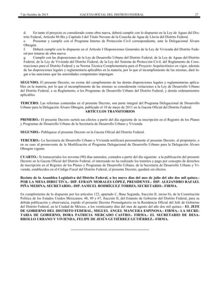 7 de Octubre de 2015 GACETA OFICIAL DEL DISTRITO FEDERAL 27
d. En tanto el proyecto es considerado como obra nueva, deberá cumplir con lo dispuesto en la Ley de Aguas del Dis-
trito Federal, Artículo 86 Bis y Capítulo I del Título Noveno de la Cosecha de Agua de Lluvia del Distrito Federal.
e. Presentar y cumplir con el Programa Interno de Protección Civil correspondiente, ante la Delegacional Álvaro
Obregón.
f. Deberá cumplir con lo dispuesto en el Artículo I Disposiciones Generales de la Ley de Vivienda del Distrito Fede-
ral por tratarse de obra nueva.
g. Cumplir con las disposiciones de la Ley de Desarrollo Urbano del Distrito Federal, de la Ley de Aguas del Distrito
Federal, de la Ley de Vivienda del Distrito Federal, de la Ley del Sistema de Protección Civil, del Reglamento de Cons-
trucciones para el Distrito Federal y su Norma Técnica Complementaria para el Proyecto Arquitectónico en vigor, además
de las disposiciones legales y reglamentaria aplicables en la materia, por lo que el incumplimiento de las mismas, dará lu-
gar a las sanciones que las autoridades competentes impongan.
SEGUNDO. El presente Decreto, no exime del cumplimiento de las demás disposiciones legales y reglamentarias aplica-
bles en la materia, por lo que el incumplimiento de las mismas se considerarán violaciones a la Ley de Desarrollo Urbano
del Distrito Federal, a su Reglamento, a los Programas de Desarrollo Urbano del Distrito Federal, y demás ordenamientos
aplicables.
TERCERO. Las reformas contenidas en el presente Decreto, son parte integral del Programa Delegacional de Desarrollo
Urbano para la Delegación Álvaro Obregón, publicado el 10 de mayo de 2011 en la Gaceta Oficial del Distrito Federal.
ARTÍCULOS TRANSITORIOS
PRIMERO.- El presente Decreto surtirá sus efectos a partir del día siguiente de su inscripción en el Registro de los Planes
y Programas de Desarrollo Urbano de la Secretaría de Desarrollo Urbano y Vivienda.
SEGUNDO.- Publíquese el presente Decreto en la Gaceta Oficial del Distrito Federal.
TERCERO.- La Secretaría de Desarrollo Urbano y Vivienda notificará personalmente el presente Decreto, al propietario, o
en su caso al promovente de la Modificación al Programa Delegacional de Desarrollo Urbano para la Delegación Álvaro
Obregón vigente.
CUARTO.- Si transcurridos los noventa (90) días naturales, contados a partir del día siguiente a la publicación del presente
Decreto en la Gaceta Oficial del Distrito Federal, el interesado no ha realizado los tramites y pago por concepto de derechos
de inscripción en el Registro de los Planes y Programas de Desarrollo Urbano, de la Secretaría de Desarrollo Urbano y Vi-
vienda, establecidos en el Código Fiscal del Distrito Federal, el presente Decreto, quedará sin efectos.
Recinto de la Asamblea Legislativa del Distrito Federal, a los nueve días del mes de julio del año dos mil quince.-
POR LA MESA DIRECTIVA.- DIP. EFRAIN MORALES LÓPEZ, PRESIDENTE.- DIP. ALEJANDRO RAFAEL
PIÑA MEDINA, SECRETARIO.- DIP. SAMUEL RODRÍGUEZ TORRES, SECRETARIO.- FIRMA.
En cumplimiento de lo dispuesto por los artículos 122, apartado C, Base Segunda, fracción II, inciso b), de la Constitución
Política de los Estados Unidos Mexicanos; 48, 49 y 67, fracción II, del Estatuto de Gobierno del Distrito Federal, para su
debida publicación y observancia, expido el presente Decreto Promulgatorio en la Residencia Oficial del Jefe de Gobierno
del Distrito Federal, en la Ciudad de México, a los veinticuatro días del mes de agosto del año dos mil quince.- EL JEFE
DE GOBIERNO DEL DISTRITO FEDERAL, MIGUEL ÁNGEL MANCERA ESPINOSA.- FIRMA.- LA SECRE-
TARIA DE GOBIERNO, DORA PATRICIA MERCADO CASTRO.- FIRMA.- EL SECRETARIO DE DESA-
RROLLO URBANO Y VIVIENDA, FELIPE DE JESÚS GUTIÉRREZ GUTIÉRREZ.- FIRMA.
 