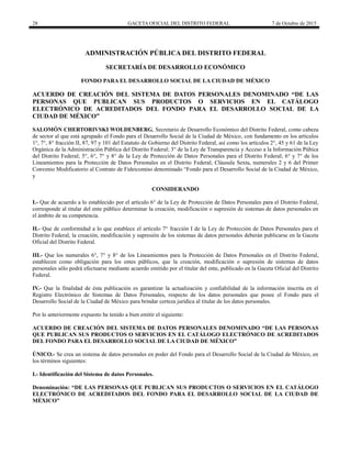 28 GACETA OFICIAL DEL DISTRITO FEDERAL 7 de Octubre de 2015
ADMINISTRACIÓN PÚBLICA DEL DISTRITO FEDERAL
SECRETARÍA DE DESARROLLO ECONÓMICO
FONDO PARA EL DESARROLLO SOCIAL DE LA CIUDAD DE MÉXICO
ACUERDO DE CREACIÓN DEL SISTEMA DE DATOS PERSONALES DENOMINADO “DE LAS
PERSONAS QUE PUBLICAN SUS PRODUCTOS O SERVICIOS EN EL CATÁLOGO
ELECTRÓNICO DE ACREDITADOS DEL FONDO PARA EL DESARROLLO SOCIAL DE LA
CIUDAD DE MÉXICO”
SALOMÓN CHERTORIVSKI WOLDENBERG, Secretario de Desarrollo Económico del Distrito Federal, como cabeza
de sector al que está agrupado el Fondo para el Desarrollo Social de la Ciudad de México, con fundamento en los artículos
1°, 7°, 8° fracción II, 87, 97 y 101 del Estatuto de Gobierno del Distrito Federal, así como los artículos 2°, 45 y 61 de la Ley
Orgánica de la Administración Pública del Distrito Federal; 3° de la Ley de Transparencia y Acceso a la Información Púbica
del Distrito Federal; 5°, 6°, 7° y 8° de la Ley de Protección de Datos Personales para el Distrito Federal; 6° y 7° de los
Lineamientos para la Protección de Datos Personales en el Distrito Federal; Cláusula Sexta, numerales 2 y 6 del Primer
Convenio Modificatorio al Co tr t F s “F p r D s rr o Social de la Ciudad de México,
y
CONSIDERANDO
I.- Que de acuerdo a lo establecido por el artículo 6° de la Ley de Protección de Datos Personales para el Distrito Federal,
corresponde al titular del ente público determinar la creación, modificación o supresión de sistemas de datos personales en
el ámbito de su competencia.
II.- Que de conformidad a lo que establece el artículo 7° fracción I de la Ley de Protección de Datos Personales para el
Distrito Federal, la creación, modificación y supresión de los sistemas de datos personales deberán publicarse en la Gaceta
Oficial del Distrito Federal.
III.- Que los numerales 6°, 7° y 8° de los Lineamientos para la Protección de Datos Personales en el Distrito Federal,
establecen como obligación para los entes públicos, que la creación, modificación o supresión de sistemas de datos
personales sólo podrá efectuarse mediante acuerdo emitido por el titular del ente, publicado en la Gaceta Oficial del Distrito
Federal.
IV.- Que la finalidad de ésta publicación es garantizar la actualización y confiabilidad de la información inscrita en el
Registro Electrónico de Sistemas de Datos Personales, respecto de los datos personales que posee el Fondo para el
Desarrollo Social de la Ciudad de México para brindar certeza jurídica al titular de los datos personales.
Por lo anteriormente expuesto he tenido a bien emitir el siguiente:
ACUERDO DE CREACIÓN DEL SISTEMA DE DATOS PERSONALES DENOMINADO “DE LAS PERSONAS
QUE PUBLICAN SUS PRODUCTOS O SERVICIOS EN EL CATÁLOGO ELECTRÓNICO DE ACREDITADOS
DEL FONDO PARA EL DESARROLLO SOCIAL DE LA CIUDAD DE MÉXICO”
ÚNICO.- Se crea un sistema de datos personales en poder del Fondo para el Desarrollo Social de la Ciudad de México, en
los términos siguientes:
I.- Identificación del Sistema de datos Personales.
Denominación: “DE LAS PERSONAS QUE PUBLICAN SUS PRODUCTOS O SERVICIOS EN EL CATÁLOGO
ELECTRÓNICO DE ACREDITADOS DEL FONDO PARA EL DESARROLLO SOCIAL DE LA CIUDAD DE
MÉXICO”
 
