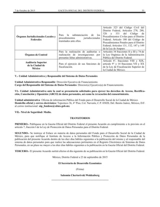 7 de Octubre de 2015 GACETA OFICIAL DEL DISTRITO FEDERAL 33
Órganos Jurisdiccionales Locales y
Federales
Para la substanciación de los
procedimientos jurisdiccionales
tramitados ante ellos.
Artículo 323 del Código Civil del
Distrito Federal, Artículos 278, 288,
326 y 331 del Código de
Procedimientos Civiles para el Distrito
Federal; Artículo 180 del Código de
Procedimientos Penales para el Distrito
Federal; Artículos 131, 132, 147 y 149
de la Ley de Amparo
Órganos de Control
Para la realización de auditorías o
realización de investigaciones por
presuntas faltas administrativas.
Artículos 34 fracciones II y III y 74 de
la Ley Orgánica de la Administración
Pública del Distrito Federal.
Auditoría Superior
de la Ciudad de
México
Para el ejercicio de sus funciones de
fiscalización.
Artículo 8°, fracciones VIII y XIX,
artículo 9° y 14 fracciones VII y XX
de la Ley de Fiscalización Superior de
la Ciudad de México.
V.- Unidad Administrativa y Responsable del Sistema de Datos Personales
Unidad Administrativa Responsable: Dirección Ejecutiva de Financiamiento.
Cargo del Responsable del Sistema de Datos Personales: Director(a) Ejecutivo(a) de Financiamiento.
VI.- Unidad Administrativa ante la cual se presentarán solicitudes para ejercer los derechos de Acceso, Rectifica-
ción, Cancelación y Oposición (ARCO) de datos personales, así como la revocación del consentimiento.
Unidad administrativa Oficina de información Pública del Fondo para el Desarrollo Social de la Ciudad de México.
Domicilio oficial y correo electrónico: Tepozteco 36, 4° Piso, Col. Narvarte, C.P. 03020, Del. Benito Juárez, México, D.F.
al correo institucional: oip_fondeso@cdmx.gob.mx
VII.- Nivel de Seguridad: Medio.
TRANSITORIOS
PRIMERO.- Publíquese en la Gaceta Oficial del Distrito Federal el presente Acuerdo en cumplimiento a lo previsto en el
artículo 7, fracción I de la Ley de Protección de Datos Personales para el Distrito Federal.
SEGUNDO.- Se instruye al Enlace en materia de datos personales del Fondo para el Desarrollo Social de la Ciudad de
México, para que notifique al Instituto de Acceso a la Información Pública y Protección de Datos Personales de la
publicación del presente Acuerdo dentro de los diez días hábiles siguientes a la publicación del mismo y al responsable del
sistema de datos personales para que realice las adecuaciones pertinentes en el Registro Electrónico de Sistemas de Datos
Personales, en un plazo no mayor a los diez días hábiles siguientes a la publicación en la Gaceta Oficial del Distrito Federal.
TERCERO.- El presente Acuerdo surtirá efectos al día siguiente de su publicación en la Gaceta Oficial del Distrito Federal.
México, Distrito Federal a 23 de septiembre de 2015
El Secretario de Desarrollo Económico
(Firma)
Salomón Chertorivski Woldenberg
 