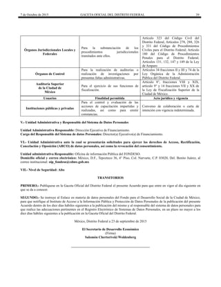 7 de Octubre de 2015 GACETA OFICIAL DEL DISTRITO FEDERAL 39
Órganos Jurisdiccionales Locales y
Federales
Para la substanciación de los
procedimientos jurisdiccionales
tramitados ante ellos.
Artículo 323 del Código Civil del
Distrito Federal, Artículos 278, 288, 326
y 331 del Código de Procedimientos
Civiles para el Distrito Federal; Artículo
180 del Código de Procedimientos
Penales para el Distrito Federal;
Artículos 131, 132, 147 y 149 de la Ley
de Amparo
Órganos de Control
Para la realización de auditorías o
realización de investigaciones por
presuntas faltas administrativas.
Artículos 34 fracciones II y III y 74 de la
Ley Orgánica de la Administración
Pública del Distrito Federal.
Auditoría Superior
de la Ciudad de
México
Para el ejercicio de sus funciones de
fiscalización.
Artículo 8°, fracciones VIII y XIX,
artículo 9° y 14 fracciones VII y XX de
la Ley de Fiscalización Superior de la
Ciudad de México.
Usuarios Finalidad permitida Acto jurídico y vigencia
Instituciones públicas y privadas
Para el control y evaluación de las
acciones de capacitación impartidas y
realizadas, así como para emitir
constancias.
Convenio de colaboración o carta de
intención con vigencia indeterminada.
V.- Unidad Administrativa y Responsable del Sistema de Datos Personales
Unidad Administrativa Responsable: Dirección Ejecutiva de Financiamiento.
Cargo del Responsable del Sistema de datos Personales: Director(a) Ejecutivo(a) de Financiamiento.
VI.- Unidad Administrativa ante la cual se presentarán solicitudes para ejercer los derechos de Acceso, Rectificación,
Cancelación y Oposición (ARCO) de datos personales, así como la revocación del consentimiento.
Unidad administrativa Responsable: Oficina de información Pública del FONDESO.
Domicilio oficial y correo electrónico: México, D.F., Tepozteco 36, 4° Piso, Col. Narvarte, C.P. 03020, Del. Benito Juárez, al
correo institucional: oip_fondeso@cdmx.gob.mx
VII.- Nivel de Seguridad: Alto
TRANSITORIOS
PRIMERO.- Publíquese en la Gaceta Oficial del Distrito Federal el presente Acuerdo para que entre en vigor al día siguiente en
que se da a conocer.
SEGUNDO.- Se instruye al Enlace en materia de datos personales del Fondo para el Desarrollo Social de la Ciudad de México,
para que notifique al Instituto de Acceso a la Información Pública y Protección de Datos Personales de la publicación del presente
Acuerdo dentro de los diez días hábiles siguientes a la publicación del mismo y al responsable del sistema de datos personales para
que realice las adecuaciones pertinentes en el Registro Electrónico de Sistemas de Datos Personales, en un plazo no mayor a los
diez días hábiles siguientes a la publicación en la Gaceta Oficial del Distrito Federal.
México, Distrito Federal a 23 de septiembre de 2015
El Secretario de Desarrollo Económico
(Firma)
Salomón Chertorivski Woldenberg
 