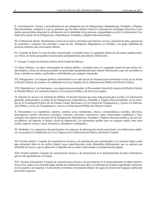 4 GACETA OFICIAL DEL DISTRITO FEDERAL 7 de Octubre de 2015
II. Anonimización: Técnica o procedimiento de uso obligatorio por las Delegaciones, Dependencias, Entidades y Órganos
Desconcentrados, mediante la cual se garantiza que los datos abiertos relativos a personas no contengan referencias o ele-
mentos que permitan relacionar la información con la identidad de las personas, resguardando con ello la Información Con-
fidencial en poder de las Delegaciones, Dependencias, Entidades y Órganos Desconcentrados;
III. Colaboración abierta: Herramienta a través de la cual se externaliza una función, servicio, ejecución de tarea, generación
de contenido, o cualquier otra actividad a cargo de una Delegación, Dependencia y/o Entidad, a un grupo indefinido de
personas mediante una convocatoria abierta;
IV. Conjunto de Datos: La serie de datos estructurados, vinculados entre sí y agrupados dentro de una misma unidad temáti-
ca y física, de forma que puedan ser procesados apropiadamente para obtener información;
V. Consejo: Consejo de Gobierno Abierto de la Ciudad de México;
VI. Datos Abiertos: Los datos estructurados de carácter público, vinculados entre sí y agrupados dentro de una misma uni-
dad temática y física, de forma que pueden ser procesados apropiadamente para obtener información y que son accesibles en
línea, y pueden ser usados, reutilizados y redistribuidos, por cualquier interesado;
VII. Delegaciones: Los órganos políticos administrativos en cada una de las demarcaciones territoriales en las que se divide
el Distrito Federal, de acuerdo a lo establecido en la Ley Orgánica de la Administración Pública del Distrito Federal;
VIII. Dependencias: Las Secretarías y sus órganos desconcentrados, la Procuraduría General de Justicia del Distrito Federal,
la Oficialía Mayor, la Contraloría General y la Consejería Jurídica y de Servicios Legales;
IX. Derecho de Acceso a la Información Pública: El derecho humano que tiene toda persona para acceder a la información
generada, administrada o en poder de las Delegaciones, Dependencias, Entidades y Órganos Desconcentrados, en los térmi-
nos de la Constitución Política de los Estados Unidos Mexicanos, la Ley General de Transparencia y Acceso a la Informa-
ción Pública y la Ley de Transparencia y Acceso a la Información Pública del Distrito Federal;
X. Documentos: Los expedientes, reportes, estudios, actas, resoluciones, oficios, correspondencia, acuerdos, directivas,
prerrogativas, recibos, directrices, circulares, contratos, convenios, instructivos, notas, memorandos, estadísticas o bien,
cualquier otro registro en posesión de las Delegaciones, Dependencias, Entidades y Órganos Desconcentrados y sus servido-
res públicos, sin importar su fuente o fecha de elaboración. Los documentos podrán estar en cualquier medio, entre otros
escrito, impreso, sonoro, visual, electrónico, informático u holográfico;
XI. Entidades: Los organismos descentralizados, las empresas de participación estatal mayoritaria y los fideicomisos públi-
cos, de acuerdo a lo establecido en la Ley Orgánica de la Administración Pública del Distrito Federal;
XII. Formato abierto: Conjunto de características técnicas y de presentación que corresponden a la estructura lógica usada
para almacenar datos en un archivo digital, cuyas especificaciones están disponibles públicamente, que no suponen una
dificultad de acceso y que su aplicación y reproducción no están condicionadas a contraprestación alguna;
XIII. Formato estándar: Conjunto de características técnicas y de presentación en el almacenamiento de datos informáticos
que ha sido aprobado por el Consejo;
XIV. Formato estructurado: Conjunto de características técnicas y de presentación en el almacenamiento de datos informá-
ticos en los cuales se ha utilizado algún método de codificación para darle a la información distintos significados estructura-
les de acuerdo a un esquema. Un documento en formato estructurado obedece las reglas de sintaxis del lenguaje establecido
para dicho esquema;
 