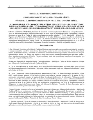 40 GACETA OFICIAL DEL DISTRITO FEDERAL 7 de Octubre de 2015
SECRETARÍA DE DESARROLLO ECONÓMICO.
CONSEJO ECONÓMICO Y SOCIAL DE LA CIUDAD DE MÉXICO.
FONDO PARA EL DESARROLLO ECONÓMICO Y SOCIAL DE LA CIUDAD DE MÉXICO.
AVISO POR EL QUE SE DAA CONOCER EL NOMBRE DEL RESPONSABLE DE LA OFICINA DE
INFORMACIÓN PÚBLICA DEL CONSEJO ECONÓMICO Y SOCIAL DE LA CIUDAD DE MÉXICO
Y DEL FONDO PARA EL DESARROLLO ECONÓMICO Y SOCIAL DE LA CIUDAD DE MÉXICO.
Salomón Chertorivski Woldenberg, Secretario de Desarrollo Económico y Secretario Técnico del Consejo Económico y
Social de la Ciudad de México, fungiendo como cabeza de sector al que se encuentra adscrito el Fondo para el Desarrollo
Económico y Social de la Ciudad de México, con fundamento en los artículos 2°, 7°, 16, fracción IV y 45 de la Ley
Orgánica de la Administración Pública del Distrito Federal; 15 de la Ley del Consejo Económico y Social de la Ciudad de
México; 7º de la Ley de Transparencia y Acceso a la Información Pública del Distrito Federal y 11 de la Ley de
Procedimiento Administrativo del Distrito Federal y de conformidad al Contrato del Fideicomiso Público No. 1129/2010 de
fecha 09 de junio de 2010, denominado Fondo para el Desarrollo Económico y Social de la Ciudad de México,
CONSIDERANDO
I. Que el Consejo Económico y Social de la Ciudad de México es una instancia de representación y participación económica
y social, con carácter consultivo, propositivo y decisorio, que coadyuva sólo con el Gobierno del Distrito Federal en la
rectoría del desarrollo integral y sustentable, el fomento del crecimiento económico y el empleo, así como en una más justa
distribución del ingreso y la riqueza, que permita el pleno ejercicio de la libertad y dignidad de los individuos, grupos y
clases sociales que conforman el Distrito Federal, transitando hacia una economía que transforme la producción para
impulsar la competitividad y el empleo.
II. Que para el ejercicio de sus atribuciones el Consejo Económico y Social de la Ciudad de México cuenta con el Fondo
para el Desarrollo Económico y Social de la Ciudad de México.
III. Que en fecha 14 de enero de 2014 se publicó en la Gaceta Oficial del Distrito Federal, el Acuerdo por el que se sectoriza
en la Secretaría de Desarrollo Económico el Fideicomiso Público denominado Fondo para el Desarrollo Económico y Social
de la Ciudad de México.
IV. Que la Coordinación General de Modernización Administrativa (CGMA) de la Oficialía Mayor del Distrito Federal
(OM) emitió dictamen número E-FESCDMX-18/010816, con fecha de vigencia a partir del 1 de agosto de 2015
autorizando, entre otras, la creación de la plaza de Líder Coordinador de Proyectos de Información Pública, que será la
persona responsable de la atención de todos los asuntos en materia de Transparencia, Acceso a la Información Pública y
Protección de Datos Personales del Consejo Económico y Social de la Ciudad de México y del Fondo para el Desarrollo
Económico y Social de la Ciudad de México ante las instancias correspondientes, con el fin de dar cumplimiento a las
obligaciones en materia de Transparencia, Acceso a la Información Pública y Protección de Datos Personales, que los
distintos ordenamientos jurídicos aplicables disponen.
V. Que el Consejo Económico y Social de la Ciudad de México y el Fondo para el Desarrollo Económico y Social de la
Ciudad de México, en conjunto, son considerados como Entes Obligados en términos de lo dispuesto por los artículos 4º,
fracción V, de la Ley de Transparencia y Acceso a la Información Pública del Distrito Federal y 54, del Reglamento de la
Ley de Transparencia y Acceso a la Información Pública de la Administración Pública del Distrito Federal; por lo que debe
contar con una Oficina de Información Pública y designar al responsable de la misma, tal como lo establece el Instituto de
Acceso a la Información Pública y Protección de Datos Personales del Distrito Federal.
VI. Que los actos de la Oficina de Información Pública del Consejo Económico y Social de la Ciudad de México y del
Fondo para el Desarrollo Económico y Social de la Ciudad de México se rigen bajo los principios de simplificación,
agilidad, economía, información, precisión, legalidad, transparencia e imparcialidad.
 