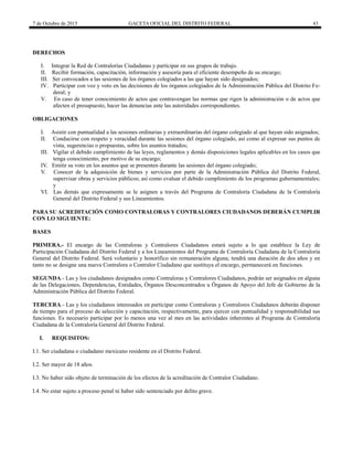 7 de Octubre de 2015 GACETA OFICIAL DEL DISTRITO FEDERAL 43
DERECHOS
I. Integrar la Red de Contralorías Ciudadanas y participar en sus grupos de trabajo.
II. Recibir formación, capacitación, información y asesoría para el eficiente desempeño de su encargo;
III. Ser convocados a las sesiones de los órganos colegiados a las que hayan sido designados;
IV. Participar con voz y voto en las decisiones de los órganos colegiados de la Administración Pública del Distrito Fe-
deral; y
V. En caso de tener conocimiento de actos que contravengan las normas que rigen la administración o de actos que
afecten el presupuesto, hacer las denuncias ante las autoridades correspondientes.
OBLIGACIONES
I. Asistir con puntualidad a las sesiones ordinarias y extraordinarias del órgano colegiado al que hayan sido asignados;
II. Conducirse con respeto y veracidad durante las sesiones del órgano colegiado, así como al expresar sus puntos de
vista, sugerencias o propuestas, sobre los asuntos tratados;
III. Vigilar el debido cumplimiento de las leyes, reglamentos y demás disposiciones legales aplicables en los casos que
tenga conocimiento, por motivo de su encargo;
IV. Emitir su voto en los asuntos que se presenten durante las sesiones del órgano colegiado;
V. Conocer de la adquisición de bienes y servicios por parte de la Administración Pública del Distrito Federal,
supervisar obras y servicios públicos; así como evaluar el debido cumplimiento de los programas gubernamentales;
y
VI. Las demás que expresamente se le asignen a través del Programa de Contraloría Ciudadana de la Contraloría
General del Distrito Federal y sus Lineamientos.
PARA SU ACREDITACIÓN COMO CONTRALORAS Y CONTRALORES CIUDADANOS DEBERÁN CUMPLIR
CON LO SIGUIENTE:
BASES
PRIMERA.- El encargo de las Contraloras y Contralores Ciudadanos estará sujeto a lo que establece la Ley de
Participación Ciudadana del Distrito Federal y a los Lineamientos del Programa de Contraloría Ciudadana de la Contraloría
General del Distrito Federal. Será voluntario y honorífico sin remuneración alguna; tendrá una duración de dos años y en
tanto no se designe una nueva Contralora o Contralor Ciudadano que sustituya el encargo, permanecerá en funciones.
SEGUNDA.- Las y los ciudadanos designados como Contraloras y Contralores Ciudadanos, podrán ser asignados en alguna
de las Delegaciones, Dependencias, Entidades, Órganos Desconcentrados u Órganos de Apoyo del Jefe de Gobierno de la
Administración Pública del Distrito Federal.
TERCERA.- Las y los ciudadanos interesados en participar como Contraloras y Contralores Ciudadanos deberán disponer
de tiempo para el proceso de selección y capacitación, respectivamente, para ejercer con puntualidad y responsabilidad sus
funciones. Es necesario participar por lo menos una vez al mes en las actividades inherentes al Programa de Contraloría
Ciudadana de la Contraloría General del Distrito Federal.
I. REQUISITOS:
I.1. Ser ciudadana o ciudadano mexicano residente en el Distrito Federal.
I.2. Ser mayor de 18 años.
I.3. No haber sido objeto de terminación de los efectos de la acreditación de Contralor Ciudadano.
I.4. No estar sujeto a proceso penal ni haber sido sentenciado por delito grave.
 