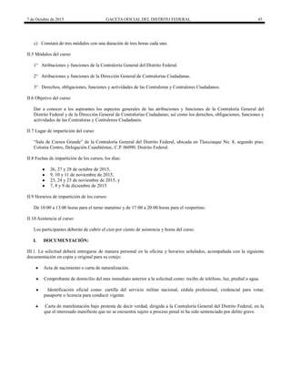 7 de Octubre de 2015 GACETA OFICIAL DEL DISTRITO FEDERAL 45
c) Constará de tres módulos con una duración de tres horas cada uno.
II.5 Módulos del curso:
1° Atribuciones y funciones de la Contraloría General del Distrito Federal.
2° Atribuciones y funciones de la Dirección General de Contralorías Ciudadanas.
3° Derechos, obligaciones, funciones y actividades de las Contraloras y Contralores Ciudadanos.
II.6 Objetivo del curso:
Dar a conocer a los aspirantes los aspectos generales de las atribuciones y funciones de la Contraloría General del
Distrito Federal y de la Dirección General de Contralorías Ciudadanas; así como los derechos, obligaciones, funciones y
actividades de las Contraloras y Contralores Ciudadanos.
II.7 Lugar de impartición del curso:
“S Curs s Gr ” C tr rí G r D str t F r , ub T x qu N . 8, s u p s ,
Colonia Centro, Delegación Cuauhtémoc, C.P. 06090, Distrito Federal.
II.8 Fechas de impartición de los cursos, los días:
● 26, 27 y 28 de octubre de 2015,
● 9, 10 y 11 de noviembre de 2015,
● 23, 24 y 25 de noviembre de 2015, y
● 7, 8 y 9 de diciembre de 2015
II.9 Horarios de impartición de los cursos:
De 10:00 a 13:00 horas para el turno matutino y de 17:00 a 20:00 horas para el vespertino.
II.10 Asistencia al curso:
Los participantes deberán de cubrir el cien por ciento de asistencia y horas del curso.
I. DOCUMENTACIÓN:
III.1. La solicitud deberá entregarse de manera personal en la oficina y horarios señalados, acompañada con la siguiente
documentación en copia y original para su cotejo:
● Acta de nacimiento o carta de naturalización.
● Comprobante de domicilio del mes inmediato anterior a la solicitud como: recibo de teléfono, luz, predial o agua.
● Identificación oficial como: cartilla del servicio militar nacional, cédula profesional, credencial para votar,
pasaporte o licencia para conducir vigente.
● Carta de manifestación bajo protesta de decir verdad, dirigida a la Contraloría General del Distrito Federal, en la
que el interesado manifieste que no se encuentra sujeto a proceso penal ni ha sido sentenciado por delito grave.
 