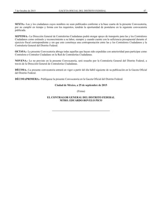 7 de Octubre de 2015 GACETA OFICIAL DEL DISTRITO FEDERAL 47
SEXTA.- Las y los ciudadanos cuyos nombres no sean publicados conforme a la base cuarta de la presente Convocatoria,
por no cumplir en tiempo y forma con los requisitos, tendrán la oportunidad de postularse en la siguiente convocatoria
publicada.
SEPTIMA.- La Dirección General de Contralorías Ciudadanas podrá otorgar apoyo de transporte para las y los Contralores
Ciudadanos como estímulo y reconocimiento a su labor, siempre y cuando cuente con la suficiencia presupuestal durante el
ejercicio fiscal correspondiente y sin que esto constituya una contraprestación entre las y los Contralores Ciudadanos y la
Contraloría General del Distrito Federal.
OCTAVA.- La presente Convocatoria abroga todas aquellas que hayan sido expedidas con anterioridad para participar como
Contralora o Contralor Ciudadano en la Red de Contralorías Ciudadanas.
NOVENA.- Lo no previsto en la presente Convocatoria, será resuelto por la Contraloría General del Distrito Federal, a
través de la Dirección General de Contralorías Ciudadanas.
DÉCIMA.- La presente convocatoria entrará en vigor a partir del día hábil siguiente de su publicación en la Gaceta Oficial
del Distrito Federal.
DÉCIMAPRIMERA.- Publíquese la presente Convocatoria en la Gaceta Oficial del Distrito Federal.
Ciudad de México, a 25 de septiembre de 2015
(Firma)
EL CONTRALOR GENERAL DEL DISTRITO FEDERAL
MTRO. EDUARDO ROVELO PICO
 