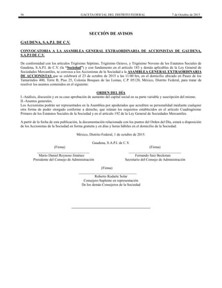 56 GACETA OFICIAL DEL DISTRITO FEDERAL 7 de Octubre de 2015
SECCIÓN DE AVISOS
GAUDENA, S.A.P.I. DE C.V.
CONVOCATORIA A LA ASAMBLEA GENERAL EXTRAORDINARIA DE ACCIONISTAS DE GAUDENA,
S.A.P.I DE C.V.
De conformidad con los artículos Trigésimo Séptimo, Trigésimo Octavo, y Trigésimo Noveno de los Estatutos Sociales de
Gaudena, S.A.P.I. de C.V. (la “Sociedad”) y con fundamento en el artículo 183 y demás aplicables de la Ley General de
Sociedades Mercantiles, se convoca a los Accionistas de la Sociedad a la ASAMBLEA GENERAL EXTRAORDINARIA
DE ACCIONISTAS que se celebrará el 23 de octubre de 2015 a las 11:00 hrs, en el domicilio ubicado en Paseo de los
Tamarindos 400, Torre B, Piso 25, Colonia Bosques de las Lomas, C.P. 05120, México, Distrito Federal, para tratar de
resolver los asuntos contenidos en el siguiente:
ORDEN DEL DÍA
I.-Análisis, discusión y en su caso aprobación de aumento del capital social en su parte variable y suscripción del mismo.
II.-Asuntos generales.
Los Accionistas podrán ser representados en la Asamblea por apoderados que acrediten su personalidad mediante cualquier
otra forma de poder otorgado conforme a derecho, que reúnan los requisitos establecidos en el artículo Cuadragésimo
Primero de los Estatutos Sociales de la Sociedad y en el artículo 192 de la Ley General de Sociedades Mercantiles.
A partir de la fecha de esta publicación, la documentación relacionada con los puntos del Orden del Día, estará a disposición
de los Accionistas de la Sociedad en forma gratuita y en días y horas hábiles en el domicilio de la Sociedad.
México, Distrito Federal, 1 de octubre de 2015.
Gaudena, S.A.P.I. de C.V.
(Firma) (Firma)
_____________________________ _____________________________
Mario Daniel Reynoso Jiménez Fernando Saiz Beckman
Presidente del Consejo de Administración Secretario del Consejo de Administración
(Firma)
________________________________
Roberto Rodarte Solar
Consejero Suplente en representación
De los demás Consejeros de la Sociedad
 