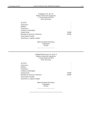 7 de Octubre de 2015 GACETA OFICIAL DEL DISTRITO FEDERAL 57
Compaser S.A. de C.V.
Balance General de Liquidación
31 de diciembre del 2014
Pesos mexicanos
ACTIVO -
Total Activo -
PASIVO -
Total Pasivo -
CAPITAL CONTABLE -
Capital Social 50,000
Resultado de Ejercicios Anteriores -50,000
Total Capital Contable -
Total Pasivo y Capital Contable -
María Elizabeth Ulloa Reyes
Liquidadora
(Firma)
_______________________
Calidad H Servicios S.A. de C.V.
Balance General de Liquidación
31 de diciembre del 2014
Pesos mexicanos
ACTIVO -
Total Activo -
PASIVO -
Total Pasivo -
CAPITAL CONTABLE -
Capital Social 50,000
Resultado de Ejercicios Anteriores -50,000
Total Capital Contable -
Total Pasivo y Capital Contable -
María Elizabeth Ulloa Reyes
Liquidadora
(Firma)
_______________________
 