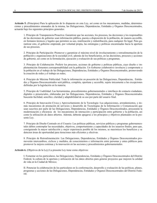 6 GACETA OFICIAL DEL DISTRITO FEDERAL 7 de Octubre de 2015
Artículo 5. (Principios) Para la aplicación de lo dispuesto en esta Ley, así como en los mecanismos, medidas, determina-
ciones y procedimientos emanados de la misma, las Delegaciones, Dependencias, Entidades y Órganos Desconcentrados,
actuarán bajo los siguientes principios generales:
1. Principio de Transparencia Proactiva: Garantizar que las acciones, los procesos, las decisiones y los responsables
de las decisiones de gobierno sean información pública, puesta a disposición de la población, de manera accesible,
en formatos técnicos y legales que permiten su uso, reutilización y redistribución, para cualquier fin legal. Para ga-
rantizar esto, el gobierno emprende, por voluntad propia, las estrategias y políticas encaminadas hacia la apertura
de sus procesos.
2. Principio de Participación: Promover y garantizar el máximo nivel de involucramiento y retroalimentación de la
población y organizaciones de la sociedad civil, además de los beneficiarios, en las decisiones, procesos y acciones
de gobierno, así como en la formulación, ejecución y evaluación de sus políticas y programas;
3. Principio de Colaboración: Preferir los procesos, acciones de gobierno y políticas públicas, cuyo diseño e im-
plementación fomenten corresponsabilidad con la población. Un Gobierno colaborativo involucra y compromete a
la población en el trabajo de las Delegaciones, Dependencias, Entidades y Órganos Desconcentrados, promoviendo
la creación de redes y el trabajo en redes;
4. Principio de Máxima Publicidad: Toda la información en posesión de las Delegaciones, Dependencias, Entida-
des y Órganos Desconcentrados será pública, completa, oportuna y accesible, sujeta únicamente a las excepciones
definidas por la legislación en la materia;
5. Principio de Usabilidad: Las herramientas, procedimientos gubernamentales o interfaces de contacto ciudadano,
digitales o presenciales, elaboradas por las Delegaciones, Dependencias, Entidades y Órganos Desconcentrados
buscarán facilidad, sencillez, claridad y adaptabilidad de su uso por parte del usuario final.
6. Principio de Innovación Cívica y Aprovechamiento de la Tecnología: Las adquisiciones, arrendamientos, y de-
más mecanismos de prestación de servicios y desarrollo de Tecnologías de la Información y Comunicación que
sean suscritos por parte de las Delegaciones, Dependencias, Entidades y Órganos Desconcentrados, procurarán la
modernización y eficiencia de los mecanismos de interacción y participación entre gobierno y la población, así
como la utilización de datos abiertos. Además, deberán apegarse a los principios y objetivos planteados en la pre-
sente Ley.
7. Principio de Diseño Centrado en el Usuario: Las políticas públicas, servicios públicos y programas gubernamen-
tales deben contemplar las necesidades, objetivos, comportamiento y capacidades de los usuarios finales, para que,
consiguiendo la mayor satisfacción y mejor experiencia posible de los mismos, se maximicen los beneficios y se
detecten áreas de oportunidad para iteraciones más eficientes y efectivas.
8. Principio de Retroalimentación: Las Delegaciones, Dependencias, Entidades y Órganos Desconcentrados pro-
moverán intercambios, cíclicos y medidos, de conocimientos e información entre personas y entes públicos para
promover la mejora continua y la innovación en las acciones y procedimientos gubernamentales.
Artículo 6. (Objetivos de la Ley) La presente Ley tiene como objetivos:
I. Fomentar en los particulares, las Delegaciones, Dependencias, Entidades y Órganos Desconcentrados del Distrito
Federal, la cultura de la apertura y utilización de los datos abiertos para generar proyectos que mejoren la calidad
de vida en la Ciudad de México;
II. Potenciar la colaboración de los particulares en la conformación, desarrollo y evaluación de las políticas, planes,
programas y acciones de las Delegaciones, Dependencias, Entidades y Órganos Desconcentrados del Distrito Fede-
ral;
 