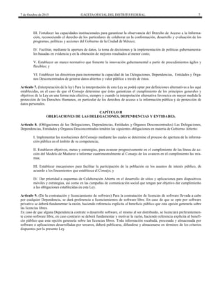 7 de Octubre de 2015 GACETA OFICIAL DEL DISTRITO FEDERAL 7
III. Fortalecer las capacidades institucionales para garantizar la observancia del Derecho de Acceso a la Informa-
ción, reconociendo el derecho de los particulares de colaborar en la conformación, desarrollo y evaluación de los
programas, políticas y acciones del Gobierno de la Ciudad de México;
IV. Facilitar, mediante la apertura de datos, la toma de decisiones y la implementación de políticas gubernamenta-
les basadas en evidencia y en la obtención de mejores resultados al menor costo;
V. Establecer un marco normativo que fomente la innovación gubernamental a partir de procedimientos ágiles y
flexibles; y
VI. Establecer las directrices para incrementar la capacidad de las Delegaciones, Dependencias, Entidades y Órga-
nos Desconcentrados de generar datos abiertos y valor público a través de éstos.
Artículo 7. (Interpretación de la ley) Para la interpretación de esta Ley se podrá optar por definiciones alternativas a las aquí
establecidas, en el caso de que el Consejo determine que éstas garantizan el cumplimiento de los principios generales y
objetivos de la Ley en una forma más efectiva, siempre y cuando la interpretación alternativa favorezca en mayor medida la
protección de los Derechos Humanos, en particular de los derechos de acceso a la información pública y de protección de
datos personales.
CAPÍTULO II
OBLIGACIONES DE LAS DELEGACIONES, DEPENDENCIAS Y ENTIDADES.
Artículo 8. (Obligaciones de las Delegaciones, Dependencias, Entidades y Órganos Desconcentrados) Las Delegaciones,
Dependencias, Entidades y Órganos Desconcentrados tendrán las siguientes obligaciones en materia de Gobierno Abierto:
I. Implementar las resoluciones del Consejo mediante las cuales se determine el proceso de apertura de la informa-
ción pública en el ámbito de su competencia;
II. Establecer objetivos, metas y estrategias, para avanzar progresivamente en el cumplimiento de las líneas de ac-
ción del Modelo de Madurez e informar cuatrimestralmente al Consejo de los avances en el cumplimiento las mis-
mas;
III. Establecer mecanismos para facilitar la participación de la población en los asuntos de interés público, de
acuerdo a los lineamientos que establezca el Consejo; y
IV. Dar prioridad a esquemas de Colaboración Abierta en el desarrollo de sitios y aplicaciones para dispositivos
móviles y estrategias, así como en las campañas de comunicación social que tengan por objetivo dar cumplimiento
a las obligaciones establecidas en esta Ley.
Artículo 9. (De la contratación y licenciamiento de software) Para la contratación de licencias de software llevada a cabo
por cualquier Dependencia, se dará preferencia a licenciamientos de software libre. En caso de que se opte por software
privativo se deberá fundamentar la razón, haciendo referencia explícita al beneficio público que esta opción generaría sobre
las licencias libres.
En caso de que alguna Dependencia contrate o desarrolle software, el mismo al ser distribuido, se licenciará preferentemen-
te como software libre, en caso contrario se deberá fundamentar y motivar la razón, haciendo referencia explícita al benefi-
cio público que esta opción generaría sobre las licencias libres. Toda información recabada, procesada y almacenada por
software o aplicaciones desarrolladas por terceros, deberá publicarse, difundirse y almacenarse en términos de los criterios
dispuestos por la presente Ley.
 