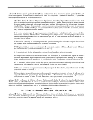 8 GACETA OFICIAL DEL DISTRITO FEDERAL 7 de Octubre de 2015
Artículo 10. (Criterios para la apertura de datos) Para el establecimiento de los lineamientos para la apertura de datos, y la
definición de formatos estándar de los documentos en su haber, las Delegaciones, Dependencias, Entidades y Órganos Des-
concentrados deberán observar los siguientes criterios:
I. Los datos abiertos de todos las Delegaciones, Dependencias, Entidades y Órganos Desconcentrados serán divul-
gados en un repositorio de datos abiertos gubernamentales único, y podrán desplegarse en sus propios portales,
siempre y cuando se incluya la referencia al portal antes señalado. Adicionalmente, las Delegaciones, Dependen-
cias, Entidades y Órganos Desconcentrados podrán incorporar soluciones integradas de apertura de datos en sus
respectivos sitios. La Oficialía Mayor del Gobierno del Distrito Federal será la responsable de mantener, adminis-
trar y actualizar el repositorio de datos abiertos;
II. El proceso y metodologías de registro, generación, carga, liberación y actualización de los conjuntos de datos
abiertos en el repositorio deberá realizarse por las Delegaciones, Dependencias, Entidades y Órganos Desconcen-
trados de manera automática a través de la herramienta que para tal efecto determine la Oficialía Mayor del Go-
bierno del Distrito Federal;
III. La consulta y descarga de datos será gratuita, libre, y no requerirá registro, solicitud o cualquier otra condición
que tenga por objeto limitar u obstaculizar el acceso a la información;
IV. El repositorio deberá contar con un inventario de los conjuntos de datos publicados. Este inventario debe cum-
plir con los estándares y lineamientos establecidos en esta Ley;
V. El repositorio debe facilitar la indexación y explotación por buscadores de internet comunes;
VI. El repositorio contará con un mecanismo en línea para la recepción de recomendaciones, reporte de errores o
problemas, solicitudes de actualización de información y de nuevos conjuntos de datos por parte de los usuarios, a
las que se dará seguimiento de acuerdo con los procedimientos que el Consejo, en su caso, establezca para tal fin;
VII. El repositorio contará con una sección en la que los particulares consulten los términos y condiciones de licen-
ciamiento de la información que contiene, los cuales serán establecidos por el Consejo;
VIII. Se debe permitir la descarga completa de cualquier conjunto de datos abiertos, independientemente de la fre-
cuencia con que éste se actualiza; y
IX. Los conjuntos de datos deben contar con documentación acerca de su contenido, así como de cada uno de los
campos de información que constituyen el conjunto de datos. La documentación debe incluir una explicación deta-
llada de cómo se generan los datos, así como la frecuencia con la que se liberan dichos conjuntos.
Artículo 11. (De los Órganos de Gobierno y Órganos Autónomos de la Ciudad de México) La Asamblea Legislativa del
Distrito Federal, el Tribunal Superior de Justicia del Distrito Federal y los Órganos Autónomos del Distrito Federal deberán
establecer en sus procedimientos internos, medidas tendientes al establecimiento de estrategias de Gobierno Abierto en sus
respectivos ámbitos de competencia, con base en los principios y objetivos establecidos en esta Ley.
CAPÍTULO III
DEL CONSEJO DE GOBIERNO ABIERTO DE LA CIUDAD DE MÉXICO
Artículo 12. (Carácter del Consejo) Se crea el Consejo de Gobierno Abierto de la Ciudad de México, como un órgano cole-
giado, con carácter deliberativo y decisorio, que fungirá como instancia para el establecimiento de lineamientos, iniciativas,
estrategias y políticas en materia de Gobierno Abierto para la Ciudad de México.
 