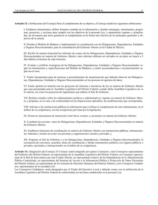 7 de Octubre de 2015 GACETA OFICIAL DEL DISTRITO FEDERAL 9
Artículo 13. (Atribuciones del Consejo) Para el cumplimiento de su objetivo, el Consejo tendrá las siguientes atribuciones:
I. Establecer lineamientos, definir formatos estándar de la información y diseñar estrategias, instrumentos, progra-
mas, proyectos, y acciones para cumplir con los objetivos de la presente Ley, y mantenerlas vigentes y actualiza-
das, de tal manera que éstos garanticen el cumplimiento en la forma más efectiva de los principios generales y ob-
jetivos de la misma;
II. Diseñar el Modelo de Madurez e implementarlo en coordinación con las Delegaciones, Dependencias, Entidades
y Órganos Desconcentrados, para la consolidación del Gobierno Abierto en la Ciudad de México;
III. Recibir de manera trimestral los informes de avance de las Delegaciones, Dependencias, Entidades y Órganos
Desconcentrados en materia de Gobierno Abierto, estos informes deberán ser enviados en un plazo no mayor a 5
días hábiles al término de cada trimestre;
IV. Evaluar y certificar el progreso de las Delegaciones, Dependencias, Entidades y Órganos Desconcentrados se-
gún los lineamientos y especificaciones del Modelo de Madurez, y emitir recomendaciones o reconocimientos se-
gún sea el caso;
V. Emitir lineamientos para las técnicas o procedimientos de anonimización que deberán observar las Delegacio-
nes, Dependencias, Entidades y Órganos Desconcentrados en los procesos de apertura de datos;
VI. Emitir opinión en relación con los proyectos de reformas e iniciativas de ley en materia de Gobierno Abierto
que sean presentadas ante la Asamblea Legislativa del Distrito Federal, cuando dicha Asamblea Legislativa así se
lo solicite, así como los proyectos de reglamentos que elabore el Jefe de Gobierno;
VII. Realizar estudios sobre los ordenamientos jurídicos y administrativos vigentes en materia de Gobierno Abier-
to, y proponer, en su caso y de conformidad con las disposiciones aplicables, las modificaciones que correspondan;
VIII. Solicitar a las instituciones públicas la información para verificar el cumplimiento de este ordenamiento, en el
ámbito de su competencia, con las excepciones previstas por la legislación;
IX. Promover mecanismos de interacción como foros, eventos, y encuentros en materia de Gobierno Abierto;
X. Coordinar las acciones entre las Delegaciones, Dependencias, Entidades y Órganos Desconcentrados en materia
de Gobierno Abierto;
XI. Establecer relaciones de coordinación en materia de Gobierno Abierto con instituciones públicas, internaciona-
les, federales y locales así como con personas y organizaciones sociales y privadas; y
XII. Proponer al Jefe de Gobierno y a las Delegaciones, Dependencias, Entidades y Órganos Desconcentrados, la
suscripción de convenios, acuerdos, bases de coordinación y demás instrumentos jurídicos con órganos públicos o
privados, nacionales o internacionales en el ámbito de su competencia.
Artículo 14. (Integración del Consejo) El Consejo estará integrado por quince Consejeros: siete Consejeros representantes
del Gobierno del Distrito Federal, un representante de la Asamblea Legislativa del Distrito Federal, un Consejero represen-
tante de la Red de Innovadores por una Ciudad Abierta, un representante rotativo de las Dependencias de la Administración
Pública Centralizada, un representante del Instituto de Acceso a la Información Pública y Protección de Datos Personales
del Distrito Federal, un representante de la Comisión de Derechos Humanos del Distrito Federal y tres Consejeros Ciudada-
nos, representantes de la sociedad civil.
Los Consejeros Ciudadanos, serán designados por el Titular del Ejecutivo Local y deberán contar con la ratificación de la
Asamblea Legislativa del Distrito Federal de conformidad con las bases establecidas en la presente Ley.
 