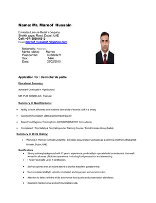 Name: Mr. Maroof Hussain
Emirates Leisure Retail company
Sheikh zayad Road, Dubai ,UAE
Cell: +971556016512
Email:maroof_hussain17@yahoo.com
Nationality: Pakistani
Marital status: Married
Passport no: BC6893271
Sex: Male
Date: 02/02/2015
Application for : Demi chef de partie
Educational Summary:
Achieved Certificate in High School
MIR PUR BOARD AJK, Pakistan
Summary of Qualifications:
 Ability to work efficiently and meetthe demands ofkitchen staff in a timely
 Good communication skill &Excellentteam player
 Basic Food Hygiene Training from JOHNSON DIVERSY Consultants
 Completed “ Fire Safety & Fire Extinguisher Training Course “ from Emirates Group Safety
Summary of Work History:
 Working in Premier inn hotel under the Emirates leisure retail Companyas a commis cheffrom 28/06/2008
till date, Dubai,UAE.
Qualifications
 Strong culinarybackground with 13 years’ experience, preferablyin upscale hotel or restaurant.I am well
versed in all areas of kitchen operations,including food preparation and stewarding.
 I have Food Safe Level 1 certification.
 Self-disciplined with a sincere desire to provide excellent guestservice.
 Demonstrated abilityto uphold a motivated and organized work environment.
 Attention to detail,with the skills to enhance food quality and presentation standards.
 Excellent interpersonal and communication skills.
 