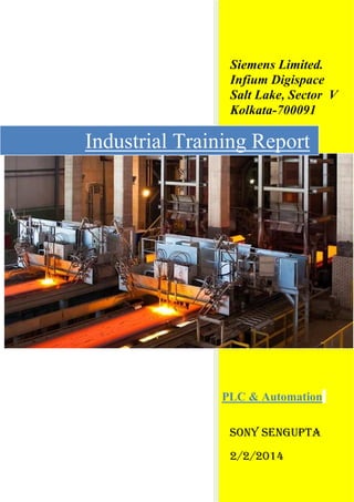 Siemens Limited.
Infium Digispace
Salt Lake, Sector V
Kolkata-700091
SONY SENGUPTA
2/2/2014
Industrial Training Report
PLC & Automation
 