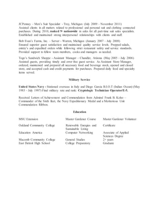 JCPenney – Men’s Suit Specialist - Troy, Michigan (July 2009 – November 2011)
Assisted clients in all matters related to professional and personal suit and clothing connected
purchases. During 2010, ranked 9th
nationwide in sales for all part-time suit sales specialists.
Established and maintained strong interpersonal relationships with clients and staff.
Bob Evan’s Farms, Inc. – Server - Warren, Michigan (January 2007 – July 2008)
Ensured superior guest satisfaction and maintained quality service levels. Prepped salads,
entrée’s and expedited orders while following strict restaurant safety and service standards.
Provided support to fellow team members, cooks and managers as needed.
Togo’s Sandwich Shoppe - Assistant Manager – Chandler, Arizona (May 2005 – July 2006)
Assisted guests, providing timely and error free guest service. As Assistant Store Manager,
ordered, maintained and prepared all necessary food and beverage stock, opened and closed
store, and accepted cash and credit payments for purchases. Prepared daily food and specialty
items served.
Military Service
United States Navy - Stationed overseas in Italy and Diego Garcia B.I.O.T (Indian Ocean) (May
1983 – July 1987) Final military rate and rank: Cryptologic Technician Operator/E-5.
Received Letters of Achievement and Commendation from Admiral Frank B. Kelso –
Commander of the Sixth fleet, the Navy Expeditionary Medal and a Meritorious Unit
Commendation Ribbon.
Education
MSU Extension Master Gardener Course Master Gardener Volunteer
Oakland Community College Renewable Energies and Certificate
Sustainable Living
Education America Computer Networking Associate of Applied
Sciences Degree
Macomb Community College General Studies 2+ years
East Detroit High School College Preparatory Graduate
 